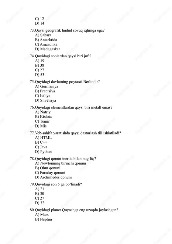 ? a) 31 b) 35 c) 29 d) 32 200. quyidagi planet quyoshga eng uzoqda joylashgan? a) mars b) neptun c) merkuriy d) venera 201. 70 + ? = 140 a) 60 b) 70 c) 65 d) 75 202. quyidagi qit’a janubiy yarimsharda joylashgan? a) janubiy amerika b) shimoliy amerika c) yevropa d) osiyo 203. quyidagi sonlar toq? a) 28 b) 15 c) 44 d) 60 204. quyidagi element suv bilan reaksiyaga kirib, vodorod hosil qiladi? a) kaliy b) mis c) nikel d) temir 205. quyidagi planet yerga eng yaqin? a) merkuriy b) mars c) venera d) yupiter 206. quyidagi dasturlash tili obyektga yo‘naltirilgan (oop)? a) java b) c c) assembly d) html 207. quyidagi son 3 ga bo‘linadi? a) 28 b) 30 c) 32 d) 44 208. quyidagi birlik kuchni o‘lchaydi? a) newton b) joule c) watt d) pascal 209. quyidagi element gaz holatida mavjud? a) kislorod b) simob …