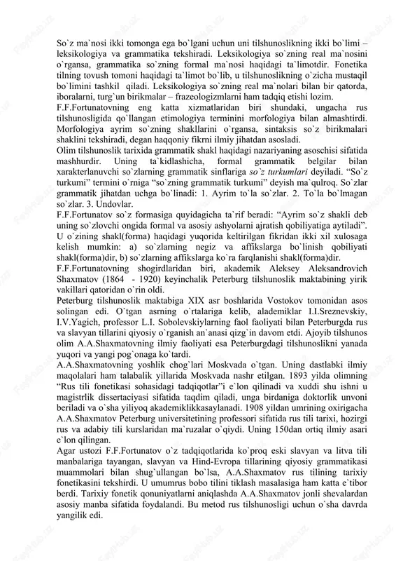 o`z tadqiqotlarida ko`proq eski slavyan va litva tili manbalariga tayangan, slavyan va hind-evropa tillarining qiyosiy grammatikasi muammolari bilan shug`ullangan bo`lsa, a.a.shaxmatov rus tilining tarixiy fonetikasini tekshirdi. u umumrus bobo tilini tiklash masalasiga ham katta e`tibor berdi. tarixiy fonetik qonuniyatlarni aniqlashda a.a.shaxmatov jonli shevalardan asosiy manba sifatida foydalandi. bu metod rus tilshunosligi uchun o`sha davrda yangilik edi. uning fikricha, rus tili tarixi quyidagi shakllanish bosqichlarini bosib o`tgan: dastlab hind-evropa bobo tili bo`lgan, undan boltiq-slavyan tili ajralib chiqqan, boltiq-slavyan tilidan umumslavyan tili, ukrain va belorus tillariga bo`lingan. 1925 yilda a.a.shaxmatovning “rus tili sintaksisi” nomli mashhur asari e`lon qilinadi. bu asarda bayon qilingan ilmiy-nazariy fikrlar hozir ham o`z ahamiyatini yo`qotgan emas. olim o`z asarida sintaktik hodisalarga individual –psixologik nuqtai nazardan yondoshgan bo`lsa-da, konkret lingvistik dalillarni tahlil qilishda muhim fikrlarni ayta olgan. a.a.shaxmatov semasiologiyani grammatikaning bir bo`limi va sintaksis bilan zich bog`liq deb hisoblar edi. uning asarida sodda gapning tuzilishi, bir sostavli gaplar ancha …