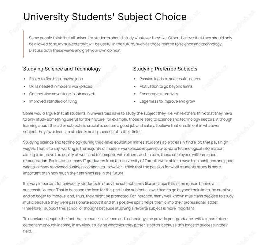 subject they like, while others think that they have to only study something useful for their future, for example, those related to science and technology sectors. although learning about the latter subjects is crucial to secure a good job and salary, i believe that enrollment in whatever subject they favor leads to students being successful in their fields. studying science and technology during third-level education makes students able to easily find a job that pays high wages. that is to say, working in the majority of modern workplaces requires up-to-date technological information aiming to improve the quality of work and to compete with others, and, in turn, those employees will earn good remuneration. for instance, many it graduates from the university of toronto were able to have high positions and good wages in many renowned business companies. however, i think that the passion for what students study is more important …