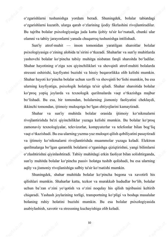 , bu esa ularning sog‘lom jismoniy rivojlanishiga yordam beradi. yashash joyida tabiiy o‘simliklar, daraxtlar va boshqa hayvonlar bilan yaqin aloqada bo‘lish, bolaning ekologik tafakkurini rivojlantirishga yordam beradi. bolalar tabiatni sevib, uni asrab-avaylashni o‘rganadilar, bu esa kelajakda ular uchun jamiyatda mas'uliyatli va ekologik ongli shaxs bo‘lib yetishishlariga turtki bo‘ladi. tabiatdagi o‘zgarishlarni kuzatish, masalan, mavsumlar almashinuvi, o‘simliklar va hayvonlarning o‘zgarishlari bolalarning diqqatini jamlash va o‘zgarishlarni tushunishga yordam beradi. shuningdek, bolalar tabiatdagi o‘zgarishlarni kuzatib, ularga qarab o‘zlarining ijodiy fikrlashini rivojlantiradilar. bu tajriba bolalar psixologiyasiga juda katta ijobiy ta'sir ko‘rsatadi, chunki ular olamni va tabiiy jarayonlarni yanada chuqurroq tushunishga intilishadi. sun'iy atrof-muhit — inson tomonidan yaratilgan sharoitlar bolalar psixologiyasiga o‘zining alohida ta’sirini o‘tkazadi. shaharlar va sun'iy muhitlarda yashovchi bolalar ko‘pincha tabiiy muhitga nisbatan farqli sharoitda bo‘ladilar. shahar hayotining o‘ziga xos qiyinchiliklari va shovqinli atrof-muhiti bolalarda stressni oshirishi, kayfiyatni buzishi va hissiy beqarorlikka olib kelishi mumkin. shahar hayoti ko‘pincha bolalar uchun xavfli va shovqinli bo‘lishi …