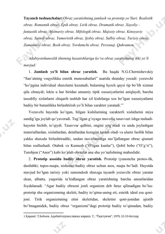 “agar badiiy obrazni jonli organizm deb faraz qilinadigan bo’lsa-prototip shu organizmning skeleti, badiiy to’qima-uning eti, estetik ideal esa qoni-joni. tirik organizmning etini skeletidan, skeletini qoni-jonidan ajratib bo’lmaganidek, badiiy obraz “organizmi”dagi prototip badiiy to’qimadan, badiiy to’qimani estetik idealdan uzib olib bo’lmaydi. ular bir-birlariga payvandlashib, qo’shilib-chatishib ketadi” (t.boboyev, 53-bet). “zaynab va omon”dagi zaynab, “o’tgan kunlar”dagi musulmonqul cho’loq, “navoiy” romanidagi alisher navoiy, “yulduzli tunlar”dagi bobur kabi qator obrazlar ana shu yo’nalishning ixtirolaridir. jamlash va prototip asosida yaratilgan obrazlarning jamini adabiyotshunoslik fani shartli ravishda turlarga bo’lib o’rganadi. “odamlar daryodek gap: hammasining suvi bir xil, hamma joyda o’sha suv, lekin daryo goh keng bo’ladi, goh tor, goh tez oqadi, goh sekin, suvi goh tiniq bo’ladi, goh loyqa, goh sovuq, goh iliq bo’ladi. odamlar ham shunday...” (l.tolstoy). shu sabab badiiy obrazlar judayam rang-barang, turfa xildir. ijodiy metod taqozosiga ko’ra obrazlar romantik va realistik bo’ladi. romantik obrazlarda yozuvchi turmush haqidagi orzu va umidlarini tasvirlaydi. bunday obrazlar, garchi …