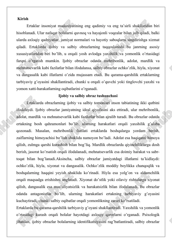 nadi. hiyla esa yolg’on va aldamchilik orqali maqsadga erishishni anglatadi. xiyonat do’stlik yoki oilaviy rishtalarga xiyonat qilish, dangasalik esa mas’uliyatsizlik va harakatsizlik bilan ifodalanadi. bu obrazlar odatda antagonistlar bo’lib, ularning harakatlari ertakning tarbiyaviy g’oyasini kuchaytiradi, chunki salbiy oqibatlar orqali yomonlikning zarari ko’rsatiladi. ertaklarda bu qarama-qarshilik tarbiyaviy g’oyani shakllantiradi. yaxshilik va yomonlik o’rtasidagi kurash orqali bolalar hayotdagi axloqiy qarorlarni o’rganadi. psixologik jihatdan, ijobiy obrazlar bolalarning identifikatsiyasini rag’batlantiradi, salbiy obrazlar esa ogohlantiruvchi rol o’ynaydi. bu tushuncha folklorning universal xususiyati bo’lib, turli madaniyatlarda uchraydi. taqqoslash orqali obrazlarni anglash obrazlarni taqqoslash ertaklarni tahlil qilishning samarali usuli hisoblanadi. bu jarayonda qahramonlarning fe’l-atvori, gap-so’zlari va xatti-harakatlarini solishtirish orqali ularning ichki dunyosini ochamiz. shuningdek, ularning jamiyatga foydasi yoki zarari asosida xulosalar chiqaramiz, bu esa ertaklarning ijtimoiy ahamiyatini ko’rsatadi. fe’l-atvor taqqoslashi: ijobiy obrazlarning fe’l-atvori odatda ochiq, samimiy va yaxshi niyatli bo’ladi. masalan, mehribonlik fazilati ularni boshqalarga yordam berishga undaydi. salbiy obrazlarning fe’l-atvori esa yopiq, ikkiyuzlamachi va zararli. hiyla …