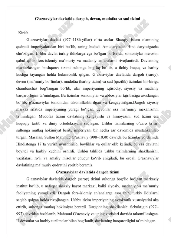 , balki siyosiy, madaniy va ma’muriy faoliyatning yuragi edi. dargoh fors-islomiy an’analarga asoslanib, turkiy ildizlarni saqlab qolgan holda rivojlangan. ushbu tizim imperiyaning avtokratik xususiyatini aks ettirib, sultonga mutlaq hokimiyat berardi. dargohning shakllanishi sebuktigin (977–997) davridan boshlanib, mahmud g‘aznaviy va uning vorislari davrida takomillashgan. u devonlar va harbiy tuzilmalar bilan bog‘lanib, davlatning barqarorligini ta’minlagan. dargohning siyosiy markaz sifatidagi o‘rni dargoh g‘aznaviylar davlatining siyosiy markazi bo‘lib, u yerda barcha muhim qarorlar qabul qilinardi. sultonga ilohiy huquq berilganligi sababli, dargoh xalqdan uzoq, ammo qudratli tuzum sifatida ko‘rilgan. u imperiyaning turli etnik guruhlari – eroniylar, turklar, afg‘onlar, hindlar – ustidan nazoratni ta’minlagan. dargohning siyosiy ro’li imperiyaning kengayishida namoyon bo‘lgan: masalan, mahmud g‘aznaviy dargoh orqali karaxoniy va buyiylar bilan diplomatik aloqalarni boshqargan va hindistonga yurishlarni rejalashtirgan.chuqur tahlilda dargohning siyosiy markaziyligi uning nazorat mexanizmlarida ko‘rinadi. sultonga yaqin amaldorlar – vizir, bosh kotib, hajib – orqali ma’lumotlar yig‘ilgan va qarorlar qabul qilingan. bu tizim avtokratiyani mustahkamlab, ichki …