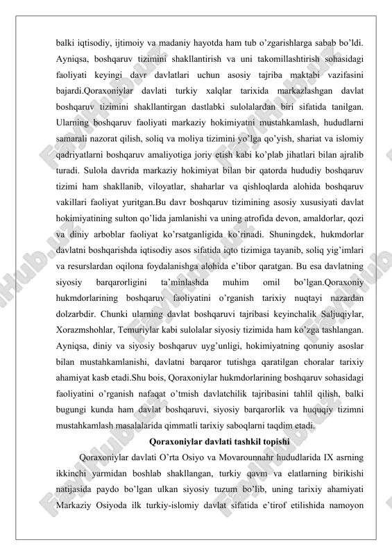 diniy va siyosiy boshqaruv uyg’unligi, hokimiyatning qonuniy asoslar bilan mustahkamlanishi, davlatni barqaror tutishga qaratilgan choralar tarixiy ahamiyat kasb etadi.shu bois, qoraxoniylar hukmdorlarining boshqaruv sohasidagi faoliyatini o’rganish nafaqat o’tmish davlatchilik tajribasini tahlil qilish, balki bugungi kunda ham davlat boshqaruvi, siyosiy barqarorlik va huquqiy tizimni mustahkamlash masalalarida qimmatli tarixiy saboqlarni taqdim etadi. qoraxoniylar davlati tashkil topishi qoraxoniylar davlati o’rta osiyo va movarounnahr hududlarida ix asrning ikkinchi yarmidan boshlab shakllangan, turkiy qavm va elatlarning birikishi natijasida paydo bo’lgan ulkan siyosiy tuzum bo’lib, uning tarixiy ahamiyati markaziy osiyoda ilk turkiy-islomiy davlat sifatida e’tirof etilishida namoyon bo’ladi. bu davlatning tashkil topishi jarayoni murakkab va bosqichma-bosqich kechgan bo’lib, unda qarluq, yag’mo, chigil va boshqa turkiy qabilalarning o’zaro ittifoqi asosiy rol o’ynagan. tarixiy manbalarga ko’ra, qoraxoniylar sulolasi dastlab zhetysu (yettisuv) va sharqiy turkiston o’lkalarida, xususan issiqko’l atrofidagi hududlarda kuch to’plagan. bu yerda qarluqlarning boshchiligi ostida yag’mo qavmi rahbarlari, masalan, abdulkarim sotuq bug’roxon kabi shaxslar markaziy o’rin egallagan. …