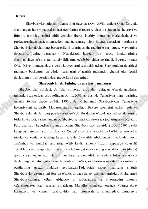 gan boʻlib, markaziy hokimiyat xon va uning maslahatchilari (divon) qoʻlida jamlangan edi. harbiy kuchlarning nomadlik anʼanalari bilan aralashishi davlatning dastlabki yutuqlarini taʼminlagan boʻlsa, sud tizimi islom sharʻi va mahalliy odatlarning sintezi shaklida rivojlangan.tadqiqotda asosiy manbalar sifatida shayboniylar davriga oid fors va oʻzbek tilidagi tarixiy asarlar, jumladan, muhammad shayboniyxonning «bahr ul-hudo» si, boburnoma va nizomiddin shomiy «zafarnoma»si kabi asarlar ishlatilgan. mahalliy manbalar orasida «tarixi abu-lxayrixon» va «tarixi rashidiylik» kabi xronikalarni, shuningdek, zamonaviy tadqiqotlar – masalan, oʻrta osiyo tarixi boʻyicha ilmiy maqolalar va monografiyalarni keng jalb qilish rejalashtirilgan. tadqiqot usullari orasida tarixiy-kritik tahlil, qiyosiy-huquqiy metod va arxeografik yondashuvlar qoʻllaniladi. harbiy tizimni oʻrganishda qoʻshin tuzilishi va jang usullariga oid dalillarni taqqoslash, sud tizimi uchun esa qonunlar va sud amaliyotini tahlil qilish asosiy oʻrin tutadi. ushbu yondashuv mavzuni har tomonlama yoritishga imkon beradi. shayboniylar sulolasi (1500-1599 yillar) o’rta osiyo tarixida muhim o’rin egallagan davlat bo’lib, uning boshqaruvi davrida siyosiy-administrativ, harbiy va sud tizimlari markazlashgan …