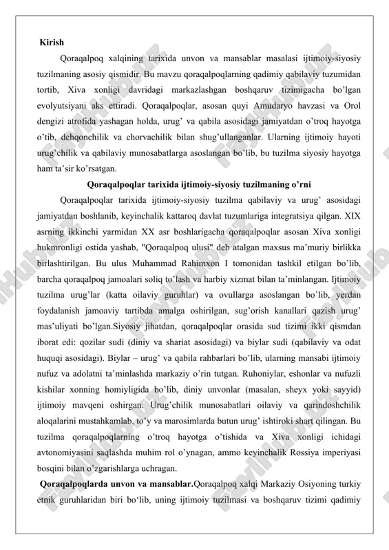 nvonlar (masalan, sheyx yoki sayyid) ijtimoiy mavqeni oshirgan. urug’chilik munosabatlari oilaviy va qarindoshchilik aloqalarini mustahkamlab, to’y va marosimlarda butun urug’ ishtiroki shart qilingan. bu tuzilma qoraqalpoqlarning o’troq hayotga o’tishida va xiva xonligi ichidagi avtonomiyasini saqlashda muhim rol o’ynagan, ammo keyinchalik rossiya imperiyasi bosqini bilan o’zgarishlarga uchragan. qoraqalpoqlarda unvon va mansablar.qoraqalpoq xalqi markaziy osiyoning turkiy etnik guruhlaridan biri boʻlib, uning ijtimoiy tuzilmasi va boshqaruv tizimi qadimiy qabila-urugʻchilik munosabatlariga asoslangan boʻlib kelgan. bu tizim nafaqat xalqning iqtisodiy va madaniy hayotini belgilab, balki siyosiy va harbiy faoliyatini ham shakllantirgan. unvon va mansablarning paydo boʻlishi qoraqalpoq jamiyatining nomad va yarim koʻchmanchi hayot tarzi, tashqi tahdidlar va ichki nizolar natijasida yuzaga kelgan. ushbu maqola qoraqalpoqlarning ijtimoiy tuzilmasini va unvonlar tizimini chuqur tahlil qilishga bagʻishlangan boʻlib, tarixiy dalillar va amaliy misollar orqali ularning jamiyatdagi oʻrnini yoritadi. maqola ikki bobdan iborat boʻlib, birinchisida ijtimoiy tuzilma, ikkinchisida esa unvonlar tizimi koʻrib chiqiladi. qoraqalpoqlarda ijtimoiy tuzilma qoraqalpoq jamiyatining ijtimoiy …