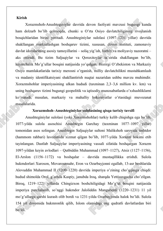 a alovuddin muhammad ii (1200–1220) davrida imperiya o’zining cho’qqisiga chiqdi: hudud shimolda orol, g’arbda kaspiy, janubda iroq, sharqda yettisuvgacha cho’zilgan. biroq, 1219–1221 yillarda chingizxon boshchiligidagi mo’g’ul bosqini natijasida imperiya parchalanib, so’nggi hukmdor jaloliddin manguberdi (1220–1231) 11 yil mo’g’ullarga qarshi kurash olib bordi va 1231-yilda ozarbayjonda halok bo’ldi. sulola 154 yil davomida hukmronlik qilib, islom olamidagi eng qudratli davlatlardan biri bo’ldi. davlat boshqaruvida devon tizimining o’rni xorazmshoh-anushteginiylar davlatida devon tizimi markaziy boshqaruvning asosiy instituti bo’lib, saljuqiylar va qoraxitoylar an’analariga asoslangan markazlashgan idora tizimining muhim qismi edi. devon markaziy davlat apparatining boshlig’i – vazir (xo’jayibuzruk) rahbarligida ishlagan bo’lib, soliq yig’ish, xazina, harbiy va adliya masalalarini nazorat qilgan. fors tili devonning rasmiy tili bo’lib, uning xodimlari (askhab ad-dawawin) fors madaniyatiga chuqur kirgan bo’lishi shart edi, ammo sulola vakillari turkiy tilni oilaviy til sifatida ishlatgan. turkon xotun kabi saroy a’zolari alohida devonga ega bo’lib, uning farmonlari sultanning roziligisiz kuchga kirgan. viloyatlarda mahalliy devonlar mavjud …