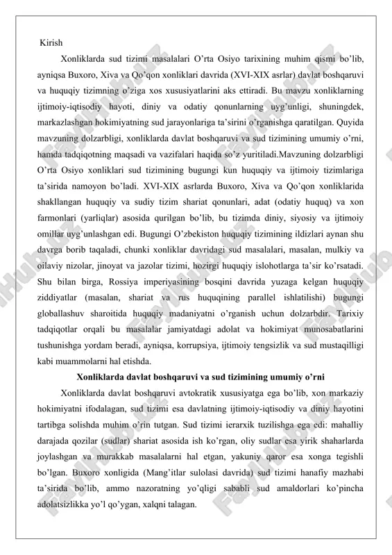 ifodalagan, sud tizimi esa davlatning ijtimoiy-iqtisodiy va diniy hayotini tartibga solishda muhim o’rin tutgan. sud tizimi ierarxik tuzilishga ega edi: mahalliy darajada qozilar (sudlar) shariat asosida ish ko’rgan, oliy sudlar esa yirik shaharlarda joylashgan va murakkab masalalarni hal etgan, yakuniy qaror esa xonga tegishli bo’lgan. buxoro xonligida (mang’itlar sulolasi davrida) sud tizimi hanafiy mazhabi ta’sirida bo’lib, ammo nazoratning yo’qligi sababli sud amaldorlari ko’pincha adolatsizlikka yo’l qo’ygan, xalqni talagan. xiva xonligida sud jarayoni markazlashgan bo’lib, xonning "arzdod" tizimi orqali shikoyatlar eshitilgan, yasovulboshi va quchbegi kabi amaldorlar reskriptlar chiqargan, mahalliy hokimlar va jamoa rahbarlari (oqsoqollar, biylar) nizolarni hal etgan. qo’qon xonligida esa shayxulislom, qozikalon va muftiylar kabi lavozimlar mavjud bo’lib, jazolar qattiq (masalan, o’lim, jismoniy jazolar) va ba’zan shariattan chetga chiqqan. umuman, sud tizimi davlat boshqaruvining asosiy quro’li bo’lib, ijtimoiy tartibni ta’minlagan, ammo ijtimoiy mavqeiga qarab farqlar, siyosiy bosim va qattiq jazolar kabi masalalar mavjud edi. tadqiqotning asosiy maqsadi xonliklarda sud tizimining …