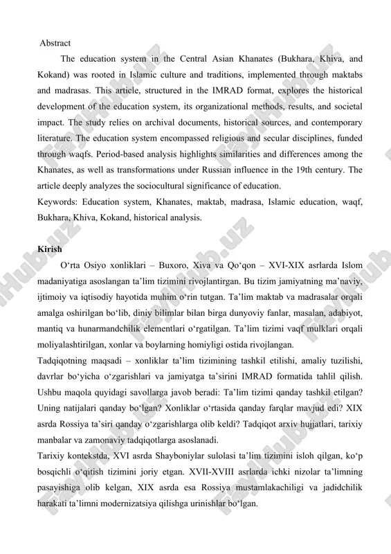 ical development of the education system, its organizational methods, results, and societal impact. the study relies on archival documents, historical sources, and contemporary literature. the education system encompassed religious and secular disciplines, funded through waqfs. period-based analysis highlights similarities and differences among the khanates, as well as transformations under russian influence in the 19th century. the article deeply analyzes the sociocultural significance of education. keywords: education system, khanates, maktab, madrasa, islamic education, waqf, bukhara, khiva, kokand, historical analysis. kirish o‘rta osiyo xonliklari – buxoro, xiva va qo‘qon – xvi-xix asrlarda islom madaniyatiga asoslangan ta’lim tizimini rivojlantirgan. bu tizim jamiyatning ma’naviy, ijtimoiy va iqtisodiy hayotida muhim o‘rin tutgan. ta’lim maktab va madrasalar orqali amalga oshirilgan bo‘lib, diniy bilimlar bilan birga dunyoviy fanlar, masalan, adabiyot, mantiq va hunarmandchilik elementlari o‘rgatilgan. ta’lim tizimi vaqf mulklari orqali moliyalashtirilgan, xonlar va boylarning homiyligi ostida rivojlangan. tadqiqotning maqsadi – xonliklar ta’lim tizimining tashkil etilishi, amaliy tuzilishi, …