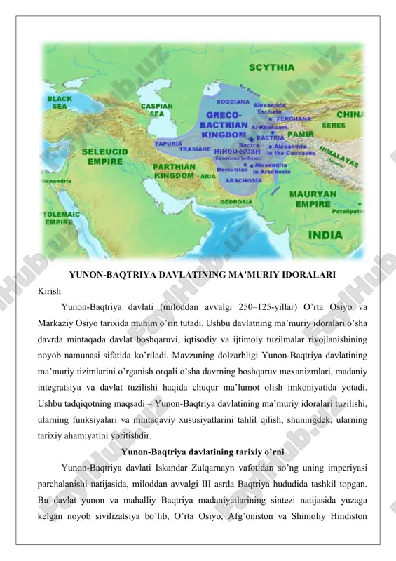yo va janubiy osiyo hududlarida hellenizm davrida shakllangan muhim siyosiy tuzum bo’lib, uning paydo bo’lishi aleksandr makedonskiyning istilolari va undan keyingi voqealar bilan chambarchas bog’liqdir. bu davlatning tashkil topishi jarayoni murakkab siyosiy o’zgarishlar, ichki qarama-qarshiliklar va tashqi ta’sirlar natijasida amalga oshgan. ushbu bo’limda aleksandr makedonskiyning istilosidan keyingi siyosiy jarayonlar, diodot, yevtidem va boshqa hukmdorlar davri, shuningdek, davlat chegaralari va siyosiy markazlarni chuqur tahlil qilamiz, dalillar va amaliy misollar asosida. aleksandr makedonskiy istilosidan keyingi siyosiy jarayonlar aleksandr makedonskiyning o’rta osiyoga istilosi miloddan avvalgi 327-yilda boshlangan va bu jarayon baktriya va sog’diyona kabi hududlarni bosib olish bilan bog’liq edi. aleksandrning yurishlari natijasida yunon va makedoniyalik ko’chmanchilar bu yerlarga joylashib, yangi shaharlar qurishdi, masalan, aleksandriya-esxata (hozirgi xo’jand yaqinida). bu istilo natijasida ahamoniylar imperiyasi parchalanib, hududlar aleksandrning generallari o’rtasida taqsimlandi. aleksandrning o’limidan keyin (miloddan avvalgi 323-yil) uning imperiyasi diadoxlar urushlari davrida bo’linib ketdi va baktriya seleuk i nikator qo’l ostida seleukidlar imperiyasiga qo’shib olindi.seleukidlar …