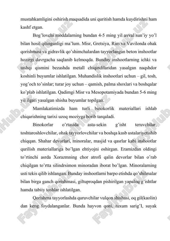 ar topilgan. mamlakatimizda ham turli binokorlik materiallari ishlab chiqarishning tarixi uzoq moziyga borib tarqaladi. binokorlar o’rtasida asta-sekin g’isht teruvchilar, toshtaroshlovchilar, ohak tayyorlovchilar va boshqa kasb ustalariyetishib chiqqan. shahar devorlari, minoralar, masjid va qasrlar kabi inshootlar qurilish materiallariga bo’lgan ehtiyojni oshirgan. eramizdan oldingi to’rtinchi asrda xorazmning chor atrofi qalin devorlar bilan o’rab chiqilgan to’rtta silindrsimon minoradan iborat bo’lgan. minoralarning usti tekis qilib ishlangan. bunday inshootlarni barpo etishda qo’shilmalar bilan birga ganch qorishmasi, giltuproqdan pishirilgan yapaloq g’ishtlar hamda tabiiy toshlar ishlatilgan. qorishma tayyorlashda quruvchilar vulqon shishasi, oq gil(kaolin) dan keng foydalanganlar. bunda hayvon qoni, tuxum sarig’i, suyak yelimi, shirali moddalar qorishmalarning mustahkamligi va chdamliligini oshiruvchi moddalar vazifasini o’tagan. samarqanddagi ulug’bek madrasasi, qo’qondagi xudoyorxon saroyini qurishda bunday qorishmalar bilan birga chang-g’isht qorishma va ohak-g’isht qorishmalaridan iborat betonlar ko’p miqdorda ishlatilgan. xix asrning oxiri va xx asrning boshlariga kelib sement sanoati tez taraqqiy eta boshladi. sementning ixtiro qilinishi beton xossalarining yaxshilanishiga, qurilish texnikasida esa …