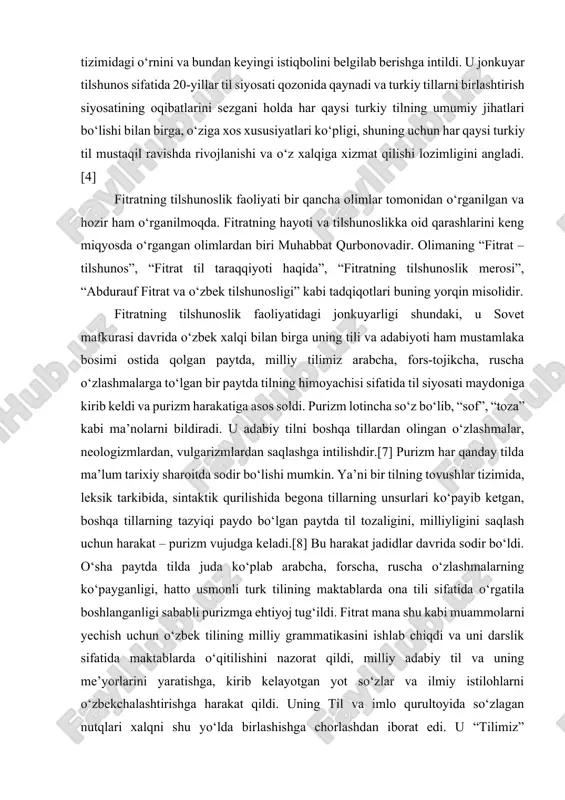 susiyatlarini ochib berishga, o‘zbek tilining turkiy tillar tizimidagi o‘rnini va bundan keyingi istiqbolini belgilab berishga intildi. u jonkuyar tilshunos sifatida 20-yillar til siyosati qozonida qaynadi va turkiy tillarni birlashtirish siyosatining oqibatlarini sezgani holda har qaysi turkiy tilning umumiy jihatlari bo‘lishi bilan birga, o‘ziga xos xususiyatlari ko‘pligi, shuning uchun har qaysi turkiy til mustaqil ravishda rivojlanishi va o‘z xalqiga xizmat qilishi lozimligini angladi.[4] fitratning tilshunoslik faoliyati bir qancha olimlar tomonidan o‘rganilgan va hozir ham o‘rganilmoqda. fitratning hayoti va tilshunoslikka oid qarashlarini keng miqyosda o‘rgangan olimlardan biri muhabbat qurbonovadir. olimaning “fitrat – tilshunos”, “fitrat til taraqqiyoti haqida”, “fitratning tilshunoslik merosi”, “abdurauf fitrat va o‘zbek tilshunosligi” kabi tadqiqotlari buning yorqin misolidir. fitratning tilshunoslik faoliyatidagi jonkuyarligi shundaki, u sovet mafkurasi davrida o‘zbek xalqi bilan birga uning tili va adabiyoti ham mustamlaka bosimi ostida qolgan paytda, milliy tilimiz arabcha, fors-tojikcha, ruscha o‘zlashmalarga to‘lgan bir paytda tilning himoyachisi sifatida til siyosati maydoniga kirib keldi va purizm …