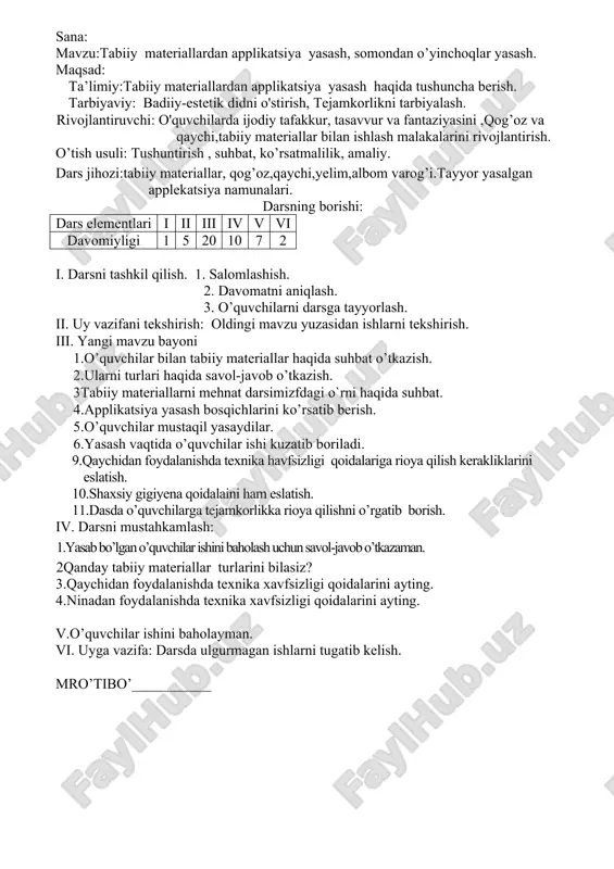 a vazifa:mehnat qorollarini rasmini chizish. mro’tibo’___________ sana: mavzu:tabiiy materiallardan applikatsiya yasash, somondan o’yinchoqlar yasash. maqsad: ta’limiy:tabiiy materiallardan applikatsiya yasash haqida tushuncha berish. tarbiyaviy: badiiy-estetik didni o'stirish, tejamkorlikni tarbiyalash. rivojlantiruvchi: o'quvchilarda ijodiy tafakkur, tasavvur va fantaziyasini ,qog’oz va qaychi,tabiiy materiallar bilan ishlash malakalarini rivojlantirish. o’tish usuli: tushuntirish , suhbat, ko’rsatmalilik, amaliy. dars jihozi:tabiiy materiallar, qog’oz,qaychi,yelim,albom varog’i.tayyor yasalgan applekatsiya namunalari. darsning borishi: dars elementlari i ii iii iv v vi davomiyligi 1 5 20 10 7 2 i. darsni tashkil qilish. 1. salomlashish. 2. davomatni aniqlash. 3. o’quvchilarni darsga tayyorlash. ii. uy vazifani tekshirish: oldingi mavzu yuzasidan ishlarni tekshirish. iii. yangi mavzu bayoni 1.o’quvchilar bilan tabiiy materiallar haqida suhbat o’tkazish. 2.ularni turlari haqida savol-javob o’tkazish. 3tabiiy materiallarni mehnat darsimizfdagi o`rni haqida suhbat. 4.applikatsiya yasash bosqichlarini ko’rsatib berish. 5.o’quvchilar mustaqil yasaydilar. 6.yasash vaqtida o’quvchilar ishi kuzatib boriladi. 9.qaychidan foydalanishda texnika havfsizligi qoidalariga rioya qilish kerakliklarini eslatish. 10.shaxsiy gigiyena qoidalaini ham eslatish. 11.dasda o’quvchilarga …
