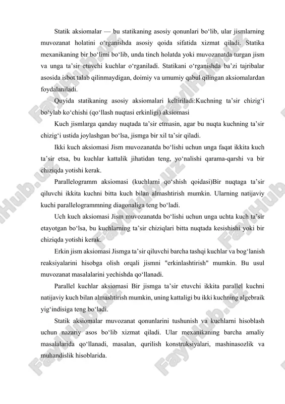 alalarida qo‘llanadi, masalan, qurilish konstruksiyalari, mashinasozlik va muhandislik hisoblarida. statika — mexanikaning bir bo‘limi bo‘lib, jismlar muvozanatini, ya’ni tinch holatini o‘rganadi. har qanday jismning muvozanati unga ta’sir etayotgan kuchlar va momentlarning o‘zaro tenglashuvi natijasida yuzaga keladi. shu sababli statika qonunlari aksiomalarga asoslanadi. aksioma — bu tajriba va kuzatishlar orqali tasdiqlangan, ammo nazariy jihatdan isbot qilinmaydigan, asosiy haqiqat sifatida qabul qilingan qoida hisoblanadi. statikada qabul qilingan aksiomalar barcha hisoblash va nazariy mulohazalar uchun asos bo‘lib xizmat qiladi. statikaning asosiy aksiomalari kuchning ta’sir chizig‘i bo‘ylab ko‘chishi (qo‘llash nuqtasi erkinligi) aksiomasi kuchning jismlarga ta’siri faqat uning ta’sir chizig‘i bilan belgilanadi. agar kuchni shu chiziq bo‘ylab boshqa nuqtaga ko‘chirsak, uning jismga ta’siri o‘zgarmaydi. amaliy qo‘llanishi: masalan, arqon tortishda kuchning ta’siri arqon chizig‘i bo‘ylab istalgan nuqtadan qarash mumkin. ikki kuch aksiomasi agar jism faqat ikkita kuch ta’sirida muvozanatda bo‘lsa, bu kuchlar: kattalik jihatidan teng,yo‘nalishi qarama-qarshi,bitta to‘g‘ri chiziqda joylashgan bo‘lishi shart.amaliy qo‘llanishi: masalan, osilgan yukka yuqoridan …