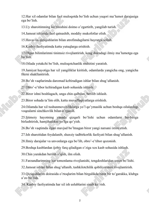 angicha ong, yangicha fikrni shakllantirish. 20.bo’sh vaqtlarimda daromad keltiradigan ishlar bilan shug’ullanish. 21.obro’-e’tibor keltiradigan kasb sohasida ishlash. 22.biror ishni boshlagach, unga chin qalbdan, berilib ishlash. 23.biror sohada ta’lim olib, katta muvaffaqiyatlarga erishish. 24.oilamda har xil tushunmovchiliklarga yo’l qo’ymaslik uchun boshqa oilalardagi voqealarni sinchkovlik bilan o’rgansh. 25.ijtimoiy hayotning yanada qizqarli bo’lishi uchun odamlarni bir-biriga birlashtirish, hamjihatlikni yo’lga qo’yish. 26.bo’sh vaqtimda ilgari mavjud bo’lmagan biror yangi narsani ixtiro etish. 27.ish sharoitidan foydalanib, shaxsiy tadbirkorlik faoliyati bilan shug’ullanish. 28.ilmiy darajalar va unvonlarga ega bo’lib, obro’-e’tibor qozonish. 29.boshqa kasblardan ijobiy farq qiladigan o’ziga xos kasb sohasida ishlash. 30.chin yurakdan berilib o’qish, ilm olish. 31.farzandlarimning har tomonlama rivojlanishi, tengdoshlaridan ustun bo’lishi. 32.jamoat ishlari bilan shug’ullanib, tashkilotchilik qobiliyatimni rivojlantirish. 33.qiziqishlarim doirasida o’rtoqlarim bilan birgalikda biror bir to’garakka, klubga a’zo bo’lish. 34. kasbiy faoliyatimda har xil ish uslublarini sinab ko’rish. 35. o’qigan soham bo’yicha qo’shimcha moddiy ta’minlanish imkoniyati (masalan, har xil pullik mukofotlar, grantlar yoki tanqis mollar …