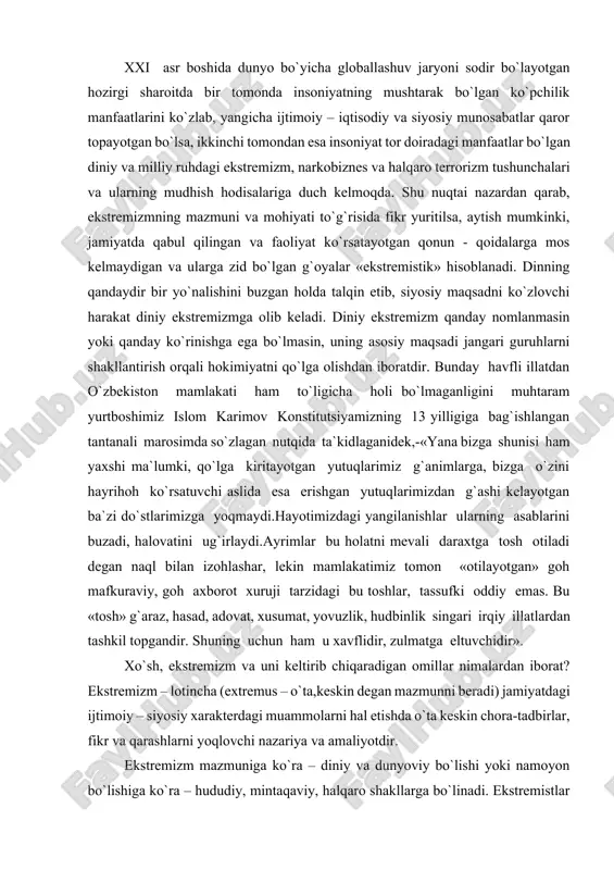 rihoh ko`rsatuvchi aslida esa erishgan yutuqlarimizdan g`ashi kelayotgan ba`zi do`stlarimizga yoqmaydi.hayotimizdagi yangilanishlar ularning asablarini buzadi, halovatini ug`irlaydi.ayrimlar bu holatni mevali daraxtga tosh otiladi degan naql bilan izohlashar, lekin mamlakatimiz tomon «otilayotgan» goh mafkuraviy, goh axborot xuruji tarzidagi bu toshlar, tassufki oddiy emas. bu «tosh» g`araz, hasad, adovat, xusumat, yovuzlik, hudbinlik singari irqiy illatlardan tashkil topgandir. shuning uchun ham u xavflidir, zulmatga eltuvchidir». xo`sh, ekstremizm va uni keltirib chiqaradigan omillar nimalardan iborat? ekstremizm – lotincha (extremus – o`ta,keskin degan mazmunni beradi) jamiyatdagi ijtimoiy – siyosiy xarakterdagi muammolarni hal etishda o`ta keskin chora-tadbirlar, fikr va qarashlarni yoqlovchi nazariya va amaliyotdir. ekstremizm mazmuniga ko`ra – diniy va dunyoviy bo`lishi yoki namoyon bo`lishiga ko`ra – hududiy, mintaqaviy, halqaro shakllarga bo`linadi. ekstremistlar qarashlari juda chuqur ildizlarga ega bo`lib, ular hech qachon chegara bilmagan yoki din, millat, biron bir mamlakat hududini tan olmagan. dunyoviy ekstremizmning siyosiy, iqtisodiy va mafkuraviy ko`rinishlari mavjud bo`lsa, diniy ekstremizm barcha dinlar …
