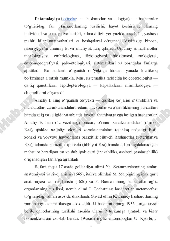 rib, qanotlarining tuzilishi asosida ularni 9 turkumga ajratadi va binar nomenklaturani asoslab beradi. 19-asrda ingliz entomologlari u. kyorbi, j. uestvud va j. lebbok yana bir necha turkumlarni tavsiflab berishdi. franiiya entomologi p. laterl hasharotlarning sinf hajmidagi sistematikasini taklif etdi. 1831. ch. darvinnit "turlarning kelib chiqishi" (1859) asarining yuzaga kelishi bilan hasharotlar sistematikasi filogenetik asosda tuzila boshlandi. 19-asrning 2-yarmida hasharotlar anatomiyasi va metamorfozi toʻgʻrisida yirik ishlar paydo boʻladi. rus olimlari n.p.vagner pedogenezni (1862), a.a.tixomirov ipak qurtida sunʼiy partenogenezni (1886), a.o.kovalevskiy hasharotlarda murtak varaqdarini (1869—71), p. marshal poliembrioniyani (1898) kashf etishdi. 20-asr davomida dunyo entomofaunasi boʻyicha juda katta material toʻplandi; nazariy va amaliy e. sohasida koʻplab kashfiyotlar qilindi. 20-asr oxirlariga kelib hasharotlarning 1 mln.dan ortiq turi aniqlandi; turkumlar soni 40 ga yaqinlashdi, hasharotlar sistematikasi qayta koʻrib chiqildi va takomillashtirildi. e.da yangi va ancha nozik metodlar (elektron mikroskopiya, kariosistematika) va kompyuter texnologiyasi, sistematikada sonli taksonomiya va taksonomik taxlil qoʻllanila boshlandi (amerika olimi r. …