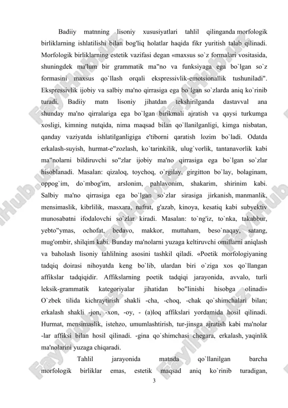 ilida kichraytirish shakli -cha, -choq, -chak qo`shimchalari bilan; erkalash shakli -jon, -xon, -oy, - (a)loq affikslari yordamida hosil qilinadi. hurmat, mensimaslik, istehzo, umumlashtirish, tur-jinsga ajratish kabi ma'nolar -lar affiksi bilan hosil qilinadi. -gina qo`shimchasi chegara, erkalash, yaqinlik ma'nolarini yuzaga chiqaradi. tahlil jarayonida matnda qo`llanilgan barcha morfologik birliklar emas, estetik maqsad aniq ko`rinib turadigan, yozuvchining badiiy niyati ifodalangan morfologik o`zgachaliklar haqida so‟z yuritiladi. masalan, eng ko`p ishlatiladigan badiiy tasvir vositalardan biri takrordir. morfologik birliklarning takrorlanishidan yuzaga keladigan uslubiy vosita - morfologik parallelizmning qo`llanilish maqsadi lisoniy jihatdan tadqiq etilishi mumkin. morfologik parallelizm deb «nutq parchasida mustaqil leksik ma‟noga ega bo`1magan so`zlar, grammatik vositalarning qayta qo`llanilish usuli. bu o'rinda bir sintaktik qurilma doirasida parallelqo`llanuvchi yordarnchi so`zlar, forma yasovchi qo`shimchalarning aynan takrorlanishi nazarda tutiladi”. morfologik birliklarning alohida estetik maqsad bilan she'riy nutqda parallel ravishda qo`llanilishi ko`p kuzatiladi. vatan, to tanda jonim bor, seningdirman, seningdirman, tanim hok o‘lsa ham sen yor, seningdirman, seningdirman. (e.vohidov) nasriy …