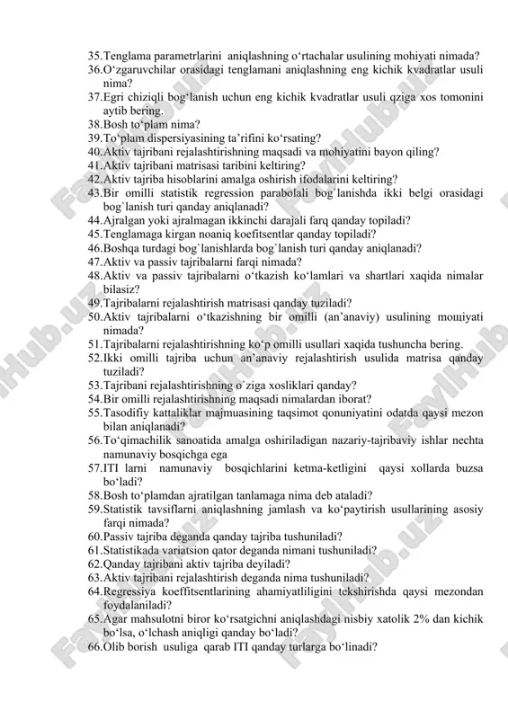 atik modellarni olish qanday ahamiyati bor? 34. o‘zgaruvchilar orasidagi empirik bog‘liqliklarni topishning qanday usullari bor? 35. tenglama parametrlarini aniqlashning o‘rtachalar usulining mohiyati nimada? 36. o‘zgaruvchilar orasidagi tenglamani aniqlashning eng kichik kvadratlar usuli nima? 37. egri chiziqli bog‘lanish uchun eng kichik kvadratlar usuli qziga xos tomonini aytib bering. 38. bosh to‘plam nima? 39. to‘plam dispersiyasining ta’rifini ko‘rsating? 40. aktiv tajribani rejalashtirishning maqsadi va mohiyatini bayon qiling? 41. aktiv tajribani matrisasi taribini keltiring? 42. aktiv tajriba hisoblarini amalga oshirish ifodalarini keltiring? 43. bir omilli statistik regression parabolali bog`lanishda ikki belgi orasidagi bog`lanish turi qanday aniqlanadi? 44. ajralgan yoki ajralmagan ikkinchi darajali farq qanday topiladi? 45. tenglamaga kirgan noaniq koefitsentlar qanday topiladi? 46. boshqa turdagi bog`lanishlarda bog`lanish turi qanday aniqlanadi? 47. aktiv va passiv tajribalarni farqi nimada? 48. aktiv va passiv tajribalarni o‘tkazish ko‘lamlari va shartlari xaqida nimalar bilasiz? 49. tajribalarni rejalashtirish matrisasi qanday tuziladi? 50. aktiv tajribalarni o‘tkazishning bir omilli (an’anaviy) usulining …