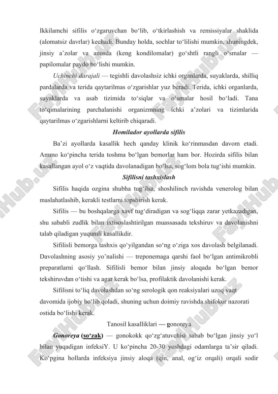 masdan davom etadi. ammo ko‘pincha terida toshma bo‘lgan bemorlar ham bor. hozirda sifilis bilan kasallangan ayol o‘z vaqtida davolanadigan bo‘lsa, sog‘lom bola tug‘ishi mumkin. sifilisni tashxislash sifilis haqida ozgina shubha tug‘ilsa, shoshilinch ravishda venerolog bilan maslahatlashib, kerakli testlarni topshirish kerak. sifilis — bu boshqalarga xavf tug‘diradigan va sog‘liqqa zarar yetkazadigan, shu sababli zudlik bilan ixtisoslashtirilgan muassasada tekshiruv va davolanishni talab qiladigan yuqumli kasallikdir. sifilisli bemorga tashxis qo‘yilgandan so‘ng o‘ziga xos davolash belgilanadi. davolashning asosiy yo’nalishi — treponemaga qarshi faol bo‘lgan antimikrobli preparatlarni qo‘llash. sifilisli bemor bilan jinsiy aloqada bo‘lgan bemor tekshiruvdan o‘tishi va agar kerak bo‘lsa, profilaktik davolanishi kerak. sifilisni to‘liq davolashdan so‘ng serologik qon reaksiyalari uzoq vaqt davomida ijobiy bo‘lib qoladi, shuning uchun doimiy ravishda shifokor nazorati ostida bo‘lishi kerak. tanosil kasalliklari — gonoreya gonoreya (so‘zak) — gonokokk qo‘zg‘atuvchisi sabab bo‘lgan jinsiy yo‘l bilan yuqadigan infeksiy. u ko‘pincha 20-30 yoshdagi odamlarga ta’sir qiladi. ko‘pgina hollarda infeksiya jinsiy aloqa (qin, …