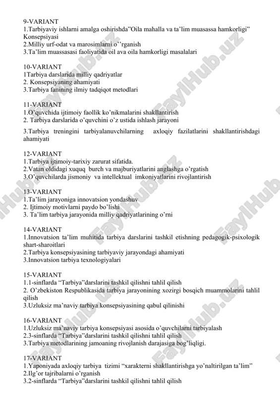 ida oil ava oila hamkorligi masalalari 10-variant 1tarbiya darslarida milliy qadriyatlar 2. konsepsiyaning ahamiyati 3.tarbiya fanining ilmiy tadqiqot metodlari 11-variant 1.o’quvchida ijtimoiy faollik ko’nikmalarini shakllantirish 2. tarbiya darslarida o’quvchini o’z ustida ishlash jarayoni 3.tarbiya treningini tarbiyalanuvchilarning axloqiy fazilatlarini shakllantirishdagi ahamiyati 12-variant 1.tarbiya ijtimoiy-tarixiy zarurat sifatida. 2.vatan oldidagi xuquq burch va majburiyatlarini anglashga o’rgatish 3.o’quvchilarda jismoniy va intellektual imkoniyatlarini rivojlantirish 13-variant 1.ta’lim jarayoniga innovatsion yondashuv 2. ijtimoiy motivlarni paydo bo’lishi 3. ta’lim tarbiya jarayonida milliy qadriyatlarining o’rni 14-variant 1.innovatsion ta’lim muhitida tarbiya darslarini tashkil etishning pedagogik-psixologik shart-sharoitlari 2.tarbiya konsepsiyasining tarbiyaviy jarayondagi ahamiyati 3.innovatsion tarbiya texnologiyalari 15-variant 1.1-sinflarda “tarbiya”darslarini tashkil qilishni tahlil qilish 2. o’zbekiston respublikasida tarbiya jarayonining xozirgi bosqich muammolarini tahlil qilish 3.uzluksiz ma’naviy tarbiya konsepsiyasining qabul qilinishi 16-variant 1.uzluksiz ma’naviy tarbiya konsepsiyasi asosida o’quvchilarni tarbiyalash 2.3-sinflarda “tarbiya”darslarini tashkil qilishni tahlil qilish 3.tarbiya metodlarining jamoaning rivojlanish darajasiga bog’liqligi. 17-variant 1.yaponiyada axloqiy tarbiya tizimi “xarakterni shakllantirishga yo’naltirilgan ta’lim” 2.ilg’or tajribalarni o’rganish 3.2-sinflarda …