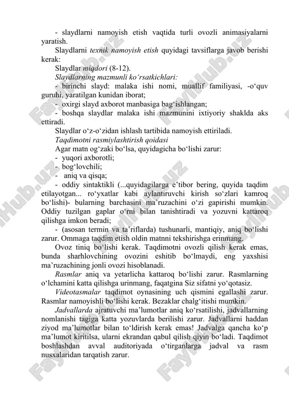 artibida namoyish ettiriladi. taqdimotni rasmiylashtirish qoidasi agar matn og‘zaki bo‘lsa, quyidagicha bo‘lishi zarur: · yuqori axborotli; · bog‘lovchili; · aniq va qisqa; · oddiy sintaktikli (...quyidagilarga e’tibor bering, quyida taqdim etilayotgan... ro‘yxatlar kabi aylantiruvchi kirish so‘zlari kamroq bo‘lishi)- bularning barchasini ma’ruzachini o‘zi gapirishi mumkin. oddiy tuzilgan gaplar o‘rni bilan tanishtiradi va yozuvni kattaroq qilishga imkon beradi; · (asosan termin va ta’riflarda) tushunarli, mantiqiy, aniq bo‘lishi zarur. ommaga taqdim etish oldin matnni tekshirishga erinmang. ovoz tiniq bo‘lishi kerak. taqdimotni ovozli qilish kerak emas, bunda sharhlovchining ovozini eshitib bo‘lmaydi, eng yaxshisi ma’ruzachining jonli ovozi hisoblanadi. rasmlar aniq va yetarlicha kattaroq bo‘lishi zarur. rasmlarning o‘lchamini katta qilishga urinmang, faqatgina siz sifatni yo‘qotasiz. videotasmalar taqdimot oynasining uch qismini egallashi zarur. rasmlar namoyishli bo‘lishi kerak. bezaklar chalg‘itishi mumkin. jadvallarda ajratuvchi ma’lumotlar aniq ko‘rsatilishi, jadvallarning nomlanishi tagiga katta yozuvlarda berilishi zarur. jadvallarni haddan ziyod ma’lumotlar bilan to‘ldirish kerak emas! jadvalga qancha ko‘p ma’lumot kiritilsa, ularni ekrandan …