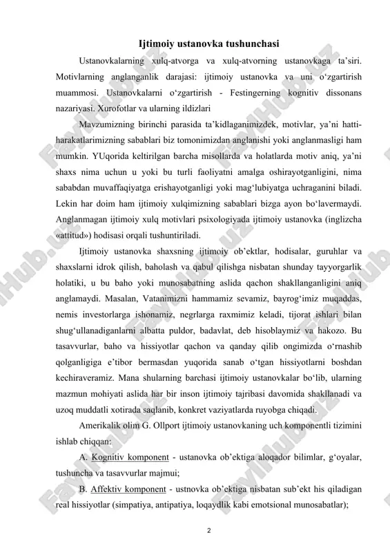 muddatli xotirada saqlanib, konkret vaziyatlarda ruyobga chiqadi. amerikalik olim g. ollport ijtimoiy ustanovkaning uch komponentli tizimini ishlab chiqqan: a. kognitiv komponent - ustanovka ob’ektiga aloqador bilimlar, g‘oyalar, tushuncha va tasavvurlar majmui; b. affektiv komponent - ustnovka ob’ektiga nisbatan sub’ekt his qiladigan real hissiyotlar (simpatiya, antipatiya, loqaydlik kabi emotsional munosabatlar); v. harakat komponenti - sub’ektning ob’ektga nisbatan real sharoitlarda amalga oshirishi mumkin bo‘lgan harakatlari majmui (xulqda namoyon bo‘lish). bu uch xil komponentlar o‘zaro bir-birlari bilan bog‘liq bo‘lib, vaziyatga qarab u yoki bu komponentning roli ustivorroq bo‘lishi mumkin. shuni aytish lozimki, komponentlararo monandlik bo‘lmasligi ham mumkin. masalan, ayrim talabalar talabalik burchi va tartib - intizom bilan juda yaxshi tanish bo‘lsalar ham, har doim ham unga rioya qilavermaydilar. «tasodifan dars qoldirish», «jamoatchilik joylarida tartibni buzish» kabi holatlar kognitiv va harakat komponentlarida uyg‘unlik yo‘qligini ko‘rsatadi. bu bir qarashda so‘z va ish birligi tamoyilining turli shaxslarda turlicha namoyon bo‘lishini eslatadi. agar odam bir necha marta …