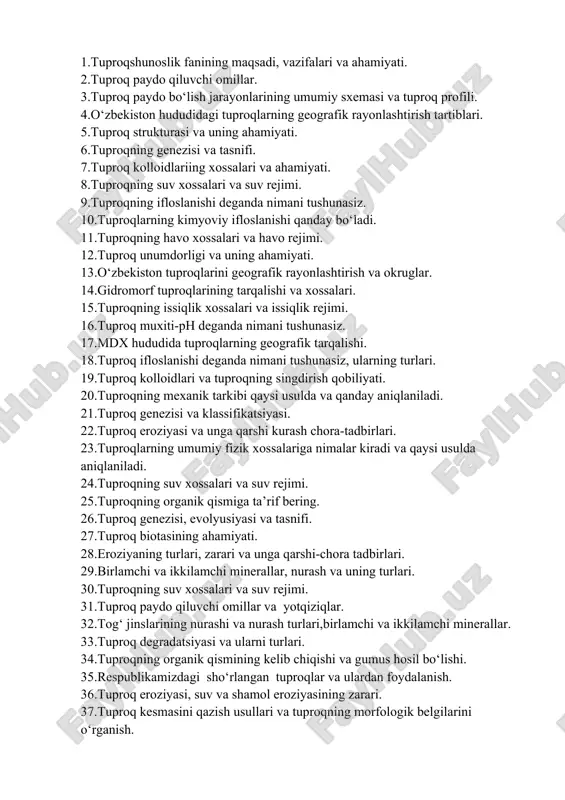 roq biotasining ahamiyati. 28.eroziyaning turlari, zarari va unga qarshi-chora tadbirlari. 29.birlamchi va ikkilamchi minerallar, nurash va uning turlari. 30.tuproqning suv xossalari va suv rejimi. 31.tuproq paydo qiluvchi omillar va yotqiziqlar. 32.tog‘ jinslarining nurashi va nurash turlari,birlamchi va ikkilamchi minerallar. 33.tuproq degradatsiyasi va ularni turlari. 34.tuproqning organik qismining kelib chiqishi va gumus hosil bo‘lishi. 35.respublikamizdagi sho‘rlangan tuproqlar va ulardan foydalanish. 36.tuproq eroziyasi, suv va shamol eroziyasining zarari. 37.tuproq kesmasini qazish usullari va tuproqning morfologik belgilarini o‘rganish. 38.tuproqning organik qismini ta’riflab bering. 39.tuproq degradatsiyasi va ularni muhofaza qilish. 40.tuproqlar bonitirovkasi va uning ahamiyati. 41.sho‘rlangan tuproqlar va sho‘rtoblarning kelib chiqish, xossalari 42.tuproqning kolloidlari, strukturasi va mexanik tarkibi. 43.biologik nurash, tuproq biotasi, turlari va ahamiyati. 44.tuproq kolloidi va uning tuzilishi. 45.suvli so‘rim analizi, quruq qoldiq, xlor va sulfatni aniqlash. 46.tuproq eroziyasi va degradatsiya jarayonlari, turlari chora -tadbirlari. 47.o‘zbekiston respublikasida tuproqlarning geografik tarqalishi. 48.tuproqning kolloidlari va singdirish qobiliyati. 49.sho‘rlangan tuproqlarning xossalari va yaxshilash chora-tadbirlari. 50.tuproqning …