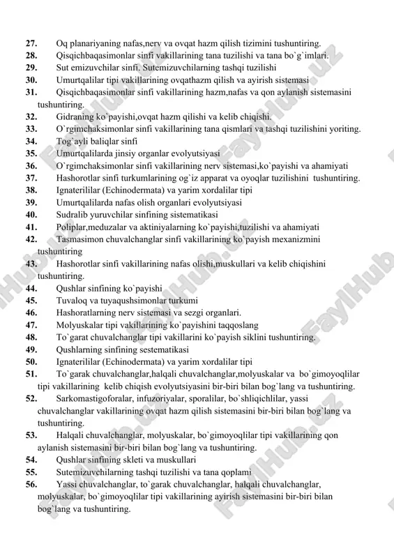 ariyaning nafas,nerv va ovqat hazm qilish tizimini tushuntiring. 28. qisqichbaqasimonlar sinfi vakillarining tana tuzilishi va tana bo`g`imlari. 29. sut emizuvchilar sinfi. sutemizuvchilarning tashqi tuzilishi 30. umurtqalilar tipi vakillarining ovqathazm qilish va ayirish sistemasi 31. qisqichbaqasimonlar sinfi vakillarining hazm,nafas va qon aylanish sistemasini tushuntiring. 32. gidraning ko`payishi,ovqat hazm qilishi va kelib chiqishi. 33. o`rgimchaksimonlar sinfi vakillarining tana qismlari va tashqi tuzilishini yoriting. 34. tog`ayli baliqlar sinfi 35. umurtqalilarda jinsiy organlar evolyutsiyasi 36. o`rgimchaksimonlar sinfi vakillarining nerv sistemasi,ko`payishi va ahamiyati 37. hashorotlar sinfi turkumlarining og`iz apparat va oyoqlar tuzilishini tushuntiring. 38. ignaterililar (echinodermata) va yarim xordalilar tipi 39. umurtqalilarda nafas olish organlari evolyutsiyasi 40. sudralib yuruvchilar sinfining sistematikasi 41. poliplar,meduzalar va aktiniyalarning ko`payishi,tuzilishi va ahamiyati 42. tasmasimon chuvalchanglar sinfi vakillarining ko`payish mexanizmini tushuntiring 43. hashorotlar sinfi vakillarining nafas olishi,muskullari va kelib chiqishini tushuntiring. 44. qushlar sinfining ko`payishi 45. tuvaloq va tuyaqushsimonlar turkumi 46. hashoratlarning nerv sistemasi va sezgi organlari. 47. molyuskalar tipi …