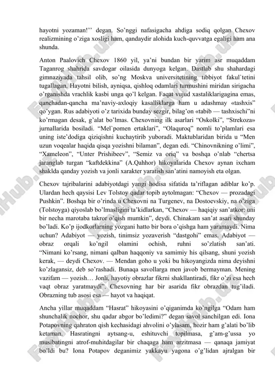 imsalarga nechog’liq to’lib-toshmasin, yetuk shaxs orzusini boy berma! mayda odam urug’i urchib ketdimi — daxlsiz haqiqat qolmaydi, hamma narsa parchalanadi… chexov asarlarini, xususan, hikoyalarini o’qiganda, aynan bo’lmasa hamki, ana shunga yaqin va o’xshash ovozlar baralla eshitilib turadi. darvoqe, adabiyot maydoniga endigina kirib kelayotganidayoq antosha chexonte daf’atan “men hayotni yozaman!’’ degan. so’nggi nafasigacha ahdiga sodiq qolgan chexov realizmining o’ziga xosligi ham, qandaydir alohida kuch-quvvatga egaligi ham ana shunda. anton paalovich chexov 1860 yil, ya’ni bundan bir yarim asr muqaddam taganrog shahrida savdogar oilasida dunyoga kelgan. dastlab shu shahardagi gimnaziyada tahsil olib, so’ng moskva universitetining tibbiyot fakul`tetini tugallagan. hayotni bilish, ayniqsa, qishloq odamlari turmushini miridan sirigacha o’rganishda vrachlik kasbi unga qo’l kelgan. faqat vujud xastaliklarigagina emas, qanchadan-qancha ma’naviy-axloqiy kasalliklarga ham u adashmay «tashxis” qo’ygan. rus adabiyoti o’z tarixida bunday sezgir, bilag’on «tabib — tashxischi”ni ko’rmagan desak, g’alat bo’lmas. chexovning ilk asarlari “oskolki”, “strekoza» jurnallarida bosiladi. “mel`pomen ertaklari”, “olaquroq” nomli to’plamlari esa uning …