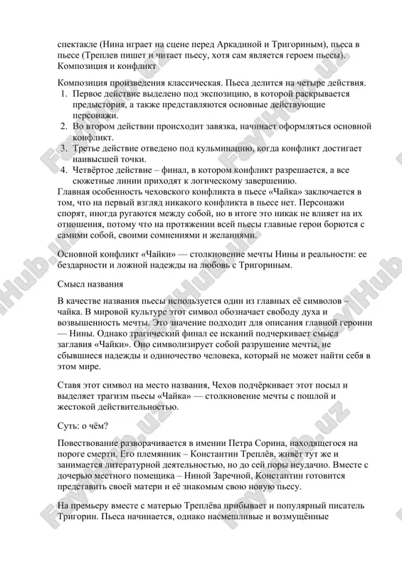 na stsene pered arkadinoy i trigorinim), pesa v pese (treplev pishet i chitaet pesu, xotya sam yavlyaetsya geroem pesi). kompozitsiya i konflikt kompozitsiya proizvedeniya klassicheskaya. pesa delitsya na chetire deystviya. 1. pervoe deystvie videleno pod ekspozitsiyu, v kotoroy raskrivaetsya predistoriya, a takje predstavlyayutsya osnovnie deystvuyushie personaji. 2. vo vtorom deystvii proisxodit zavyazka, nachinaet oformlyatsya osnovnoy konflikt. 3. trete deystvie otvedeno pod kulminatsiyu, kogda konflikt dostigaet naivisshey tochki. 4. chetvyortoe deystvie – final, v kotorom konflikt razreshaetsya, a vse syujetnie linii prixodyat k logicheskomu zaversheniyu. glavnaya osobennost chexovskogo konflikta v pese «chayka» zaklyuchaetsya v tom, chto na perviy vzglyad nikakogo konflikta v pese net. personaji sporyat, inogda rugayutsya mejdu soboy, no v itoge eto nikak ne vliyaet na ix otnosheniya, potomu chto na protyajenii vsey pesi glavnie geroi boryutsya s samimi soboy, svoimi somneniyami i jelaniyami. osnovnoy konflikt «chayki» — stolknovenie mechti nini i realnosti: ee bezdarnosti i lojnoy nadejdi na …