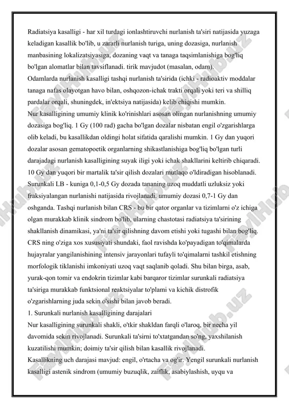 ing amputatsiyasiga murojaat qilish kerak. radiatsiya kasalligi - har xil turdagi ionlashtiruvchi nurlanish ta'siri natijasida yuzaga keladigan kasallik bo'lib, u zararli nurlanish turiga, uning dozasiga, nurlanish manbasining lokalizatsiyasiga, dozaning vaqt va tanaga taqsimlanishiga bog'liq bo'lgan alomatlar bilan tavsiflanadi. tirik mavjudot (masalan, odam). odamlarda nurlanish kasalligi tashqi nurlanish ta'sirida (ichki - radioaktiv moddalar tanaga nafas olayotgan havo bilan, oshqozon-ichak trakti orqali yoki teri va shilliq pardalar orqali, shuningdek, in'ektsiya natijasida) kelib chiqishi mumkin. nur kasalligining umumiy klinik ko'rinishlari asosan olingan nurlanishning umumiy dozasiga bog'liq. 1 gy (100 rad) gacha bo'lgan dozalar nisbatan engil o'zgarishlarga olib keladi, bu kasallikdan oldingi holat sifatida qaralishi mumkin. 1 gy dan yuqori dozalar asosan gematopoetik organlarning shikastlanishiga bog'liq bo'lgan turli darajadagi nurlanish kasalligining suyak iligi yoki ichak shakllarini keltirib chiqaradi. 10 gy dan yuqori bir martalik ta'sir qilish dozalari mutlaqo o'ldiradigan hisoblanadi. surunkali lb - kuniga 0,1-0,5 gy dozada tananing uzoq muddatli uzluksiz yoki fraksiyalangan nurlanishi …
