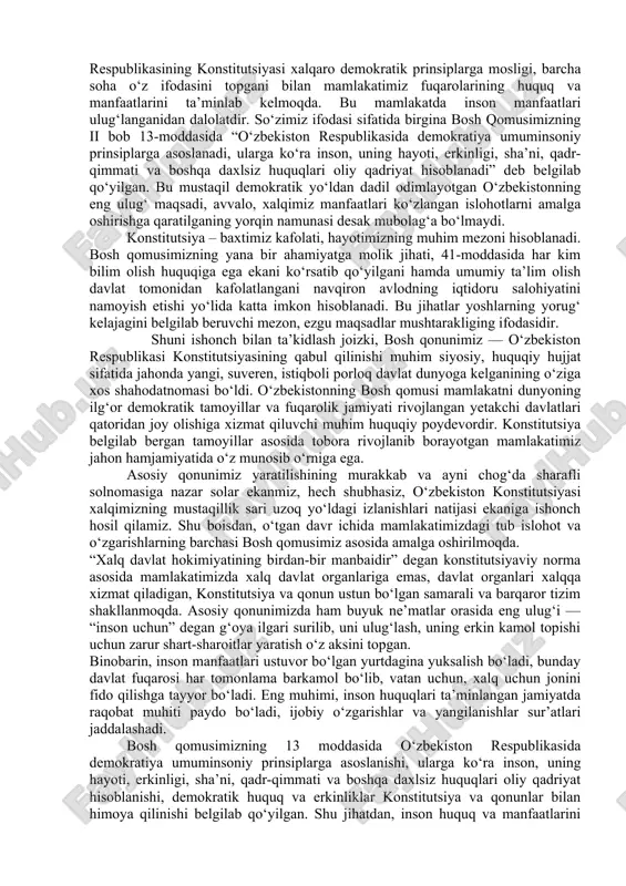di, hayotimizning erkin va obod, turmushimizning yanada farovon bo‘lishiga xizmat qiladi. mamlakatimizda huquqiy demokratik davlat va kuchli fuqarolik jamiyati barpo etish, erkin bozor munosabatlari va xususiy mulk ustuvorligiga asoslangan iqtisodiyotni rivojlantirish, xalqimizning tinch, osoyishta va farovon hayotini ta’minlash hamda o‘zbekistonning xalqaro maydonda munosib o‘rin egallashida mustahkam huquqiy asos bo‘lib kelmoqda. jahon amaliyotidan ma’lumki, ko‘plab mamlakatlarda konstitutsiya ekspert hamda tajribali mutaxassislar, olimlar va deputatlar tomonidan ishlab chiqilib, parlament tomonidan tasdiqlanadi. to‘g‘ri ekspert va mutaxassislar o‘z sohasining ustalari, har tomonlama chuqur bilim va amaliy tajribalarga ega bo‘ladi. ammo xalq manfaatlari, xalq irodasini aks ettiradigan bunday hujjat insonparvarlik, xalqchillik g‘oyalari bilan boyitilgan, xalq dardi va ruhiyatini o‘zida mujassam etgan bo‘lishi lozim. davlat xalq deganidir. xalq bo‘lmasa davlat ham mavjud bo‘la olmaydi. demak, konstitutsiyadan tortib davlatning barcha normativ hujjatlarigacha xalq manfaatlarini ifoda etishi kerak. bugungi o’zbekiston respublikasining konstitutsiyasi xalqaro demokratik prinsiplarga mosligi, barcha soha o‘z ifodasini topgani bilan mamlakatimiz fuqarolarining huquq va manfaatlarini ta’minlab …