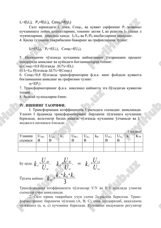 ash imkoniyatini beradi. iii. ishning rejasi. i. transformator va o'lchov priborlari bilan tanishib, ma'lumotlarini yozib oling. 2. transformatsiya koeffitsientini aniqlang. 3. salt yurish tajribasini bajaring va grafiklarini tuzing: ix=f(u1), rx=f(u1), cosφx=f(u1) salt yurishdagi ix toki, cosφx, va quvvat carfining rx nominal kuchlanishga loyiq qiymatlarini, tokning aktiv ia va reaktiv ir tashqi l etuvchilarini, aniqlash xamda ix/i1n va rx/rn nisbatlarini aniqlang. 4. qisqa tutashish tajribasini bajaring va grafiklarini tuzing: ik=f(uk), rk=f(uk), sosφk=f(uk), 5. ikkilamchi cho'lg'amda kuchlanish qiymatining o'zgarishini protsent mikdorida aniqlang va quyidagi bog'lanishlarki toping: a) sosφ2=0,8 bo'lganda δu%=f(i2) b) i2=i2h bo'lganda δu%=f(cosφ2) 6. sosφ2=0,8 bo'lganda transformatorni f.i.k. ning foydali quvvatga bog'lanishini aniqlang va grafigini tuzing: (=f(r2) 7. transformatorning f.i.k. maksimal qiymatga ega bo'ladigan quvvatni toping. 8. asosiy xulosalarni yozing. iv. ishning taorifi. i. transformatsiya koeffitsienti i rasmdagi sxemadan: aniqlanadi. ulog'ich i yordamida transformatorning birlamchi cho'lg'amiga kuchlanish beriladi, voltmetr bilan ikkala cho'lg'amda kuchlanish o'lchanadi va i jadvalga natijasi yoziladi. i jadval …