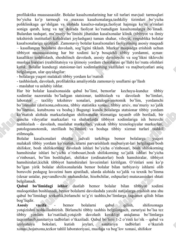 sasalarining (dpm) asosiy turlari: bolalar kasalxonasi (statsionar), qishloq vrachlik punktlari, oilaviy poliklinika, bolalar sihatgohi. bulardan tashqari bolalarga tibbiy yordam tug’ruq kompleksi va perinatal markazlarining bolalar bo’limlari, maxsus kasalxonalar, maslahat tashhis markazlari, salomatlikni tiklash markazlaridagi bolalar bo’limlarida ko’rsatilishi mumkin. shoshilinch tibbiy yordamga muhtoj bo’lgan, jiddiy asoratlar qoldiradigan kasallikka chalingan bolalarga uyda kunu-tun tibbiy yordam ko’rsatish xizmati, tez yordam va shoshilinch tibbiy yordam markazi amalga oshiradi. davolash profilaktika yordami, asosan profilaktika ishlari o’quv- tarbiya muassasalari, bolalar uylari, bog’cha, maktab, sog’lomlashtirish oromgohlari, sihatgohlarda olib boriladi. bo’lajak bolalar shifokorlari har qanday tashkilotni tayinlangan vazifalari, o’ziga xos jihatlarini bilishlari zarur. bolalar davolash profilaktika muasasalari tizimida bolalar kasalxonasi alohida o’rin tutadi. aynan shu yerda zamonaviy diagnostika uskunalari jamlangani,oliy malakaga ega bo’lgan shifokorlar,oliy ma’lumotli hamshiralar faoliyat ko’rsatayotgani va tibbiyot xodimlarini kasbiy mahoratini oshirish ishlari olib borilayotgani bois bu kasalxonaga ahvoli og’ir bemorlarni yotqiziladi. bolalar kasalxonasi – shoshilinch davolash yoki maxsus tibbiy yordamga, doimiy shifokorlar nazoratiga muhtoj 18 …