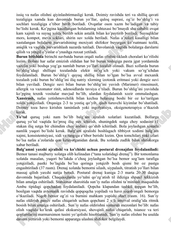 adi. bemorlarni parvarish qilishni amalga oshirishda ikkita asosiy yo’nalish mavjud: umumiy parvarish va maxsus parvarish. umumiy parvarish - kasallikning tabiatidan qat’i nazar (umumiy tekshiruv, tana haroratini o’lchash va boshqalar) umumiy parvarishlash tadbirlarini amalga oshirish. maxsus parvarish - kasallikning tashxisiga (masalan, xoletsistografiya uchun kasal tayyorlash, siydik pufagi kateterizatsiyasiga) qarab spetsifik parvarish qilish tadbirlarini amalga oshirish. 1. nafas a’zolari kasalliklari bilan kasallangan bolalar kuzatuvi va parvarishi. yuqori nafas yo’llari kasalliklari bilan kasalhonaga yotganda ularni yorug’, havosi aylanib turadigan honaga joylash kerak. ko’krak yoshidagi bolalar, ayniqsa yangi tug’ilgan chaqaloqlar bokslarda yoki yarim boksli, ya’ni 1-2 o’rinli palatalarga joylanishi kerak. hona harorati 18-20 s , o’zgarishlarsiz bo’lishi kerak. yelvizaklar bo’lishini oldi olinadi. honani kun davomida 4-5 marotaba shamollatish kerak, mavsumiy o’zgartirib turiladi. palatada har kuni kunlik tozalov o’tkaziladi. bolalar krovatlari yoshiga mos arzda anlangan bo’lishi, kerak bo’lganda bir biridan chegaralangan xamda o’tkazishga oson bo’lishi lozim. boks va palatalarda kundalik nam tozalashlarni amalga oshirish kerak. …