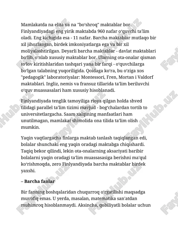 tilida ta'lim olish mumkin. yaqin vaqtlargacha finlarga maktab tanlash taqiqlangan edi, bolalar shunchaki eng yaqin oradagi maktabga chiqishardi. taqiq bekor qilindi, lekin ota-onalarning aksariyati baribir bolalarni yaqin oradagi ta'lim muassasasiga berishni ma'qul ko‘rishmoqda, zero finlyandiyada barcha maktablar birdek yaxshi. – barcha fanlar bir fanning boshqalaridan chuqurroq o‘rgatilishi maqsadga muvofiq emas. u yerda, masalan, matematika san'atdan muhimroq hisoblanmaydi. aksincha, qobiliyatli bolalar uchun alohida sinflar tashkil qilinishiga yagona sabab ularning tasviriy san'at, musiqa va sportga moyilligi bo‘lishi mumkin. – ota-onalar o‘qituvchi o‘quvchisining ota-onasi kim bo‘lib ishlashini oxirgi navbatda, zarurart tug‘ilgandagina biladi. o‘qituvchilarga ota-onalarning ish joyiga doir savollar berish taqiqlangan. – o‘quvchilar finlar o‘quvchilarni xususiyatlari yoki tanlovlariga qarab tasniflashmaydi. shuningdek, "yaxshi" va "yomon" o‘quvchilar ham yo‘q. o‘quvchilarni bir-biriga taqqoslash taqiqlangan. daho bolalar ham, aqliy salohiyati bo‘shroq bolalar ham "o‘ziga xos" hisoblanib, barcha bilan birga o‘qishadi. umuman olganda, jamoada nogironligi bo‘lgan bolalar ham ta'lim oladi. oddiy maktabda ko‘rish va eshitish organlari kasalliklari bo‘lgan o‘quvchilar …