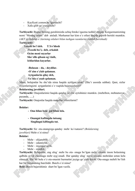 otoko`rgazma tashkil etilgan. korgazmamizning nomi “mening oilam” deb ataladi. marhamat har kim o`z oilasi haqida gapirib berishi mumkin. (akt da bolalar o`zlarining oilalari bilan tushgan rasmlarini izohlab berishadi) tarbiyachi: yaxshi bo`l deb. t.yo`ldosh -yaxshi bo`l,- deb, erkalab oyim meni suyarlar sho`xlik qilsam og`rinib, ichlaridan kuyarlar. -bolasan – da, - deydilar. -o`zim o`ylab qolaman. aytganlarin qilay deb, yo`lda o`ynab qolaman. mana, bolajonlar bu she’rda nima haqida aytilgan ekan? (she’r asosida suhbat). qani, sizlar oyijonlaringizni aytganlarini o`z vaqtida bajarasizlarmi? bolalarning javoblari. tarbiyachi: onajonlarimiz haqida qanday so`zlar aytishimiz mumkin. (mehribon, mehnatsevar, pazanda, .....) tarbiyachi: onajonlar haqida maqollar bilasizlarmi? bolalar: - ona bilan bola gul bilan lola. - onangni kaftingda tutsang singlingni kiftingda tut. tarbiyachi: siz ota-onangizga qanday mehr ko`rsatasiz? (bolalarning javoblari) mehr o`zi nima? bolalar: · mehr – olijanoblik. · mehr – odamiylik. · mehr – insonparvarlik. · mehr – mardlik. tarbiyachi: bolajonlar, eng ulug` mehr bu ota- onaga bo`lgan mehr, chunki inson …