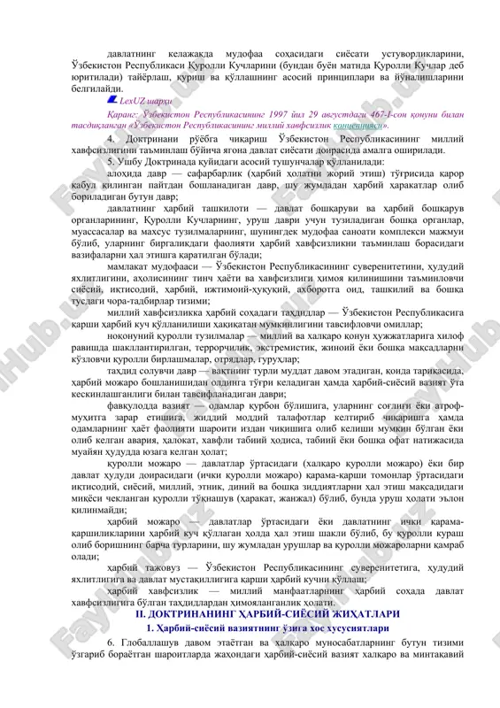 sitalar va muzokaralar yo'li bilan hal qilish, davlatlararo shakllangan chegaralarning buzilmasligi va o'zgarmasligini tan olish asosida quradi. 3. doktrina: o'zbekiston respublikasining konstitutsiyasi, milliy xavfsizlik kontseptsiyasi va boshqa qonun hujjatlariga asoslanadi, xalqaro huquqning, birlashgan millatlar tashkiloti ustavining printsiplari va normalariga, shuningdek o'zbekiston respublikasi ishtirokchisi bo'lgan xalqaro shartnomalarga tayanadi; mamlakatning milliy manfaatlaridan, jahondagi va mintaqadagi harbiy-siyosiy vaziyatdan, harbiy sohada milliy xavfsizlikka bo'lgan tahdidlar darajasidan, zamonaviy harbiy mojarolarning xususiyatidan kelib chiqadi; tashqi siyosiy faoliyat kontseptsiyasining va mamlakat mudofaasini rejalashtirishga doir boshqa hujjatlarning asosiy qoidalarini inobatga oladi; harbiy mojarolarning oldini olish, hayotiy muhim milliy manfaatlarni himoya qilish bo'yicha davlat, jamiyat va fuqarolar faoliyatini tashkil etish yo'nalishlari va usullarini ochib beradi; davlatning kelajakda mudofaa sohasidagi siyosati ustuvorliklarini, o'zbekiston respublikasi qurolli kuchlarini (bundan buyon matnda qurolli kuchlar deb yuritiladi) tayyorlash, qurish va qo'llashning asosiy printsiplari va yo'nalishlarini belgilaydi. lexuz sharhi qarang: o'zbekiston respublikasining 1997 yil 29 avgustdagi 467-i-son qonuni bilan tasdiqlangan «o'zbekiston respublikasining milliy xavfsizlik kontseptsiyasi». …