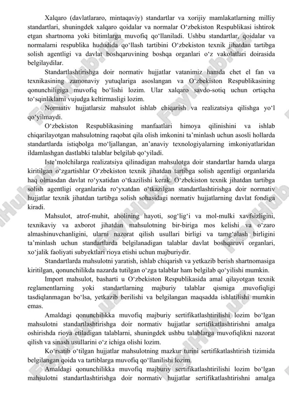 dagi toifadagi normativ hujjatlar qo‘llaniladi: xalqaro (davlatlararo, mintaqaviy) standartlar; o’zbekiston respublikasining davlat standartlari; tashkilotning standartlari; xorijiy mamlakatlarning milliy standartlari. davlat yagona uzluksiz ta’lim tizimida o’zbekiston respublikasi vazirlar mahkamasi tomonidan tasdiqlanadigan davlat ta’lim standartlari ishlab chiqiladi. standartlashtirishga doir normativ hujjatlar jumlasiga, shuningdek standartlashtirish qoidalari, normalari, texnik-iqtisodiy axborot klassifikatorlari ham kiradi. mazkur hujjatlarni ishlab chiqish va qo‘llash tartibi o‘zbekiston texnik jihatdan tartibga solish agentligi tomonidan belgilanadi. xalqaro (davlatlararo, mintaqaviy) standartlar va xorijiy mamlakatlarning milliy standartlari, shuningdek xalqaro qoidalar va normalar o‘zbekiston respublikasi ishtirok etgan shartnoma yoki bitimlarga muvofiq qo‘llaniladi. ushbu standartlar, qoidalar va normalarni respublika hududida qo‘llash tartibini o‘zbekiston texnik jihatdan tartibga solish agentligi va davlat boshqaruvining boshqa organlari o‘z vakolatlari doirasida belgilaydilar. standartlashtirishga doir normativ hujjatlar vatanimiz hamda chet el fan va texnikasining zamonaviy yutuqlariga asoslangan va o‘zbekiston respublikasining qonunchiligiga muvofiq bo‘lishi lozim. ular xalqaro savdo-sotiq uchun ortiqcha to‘sqinliklarni vujudga keltirmasligi lozim. normativ hujjatlarsiz mahsulot ishlab chiqarish va realizatsiya qilishga yo‘l …