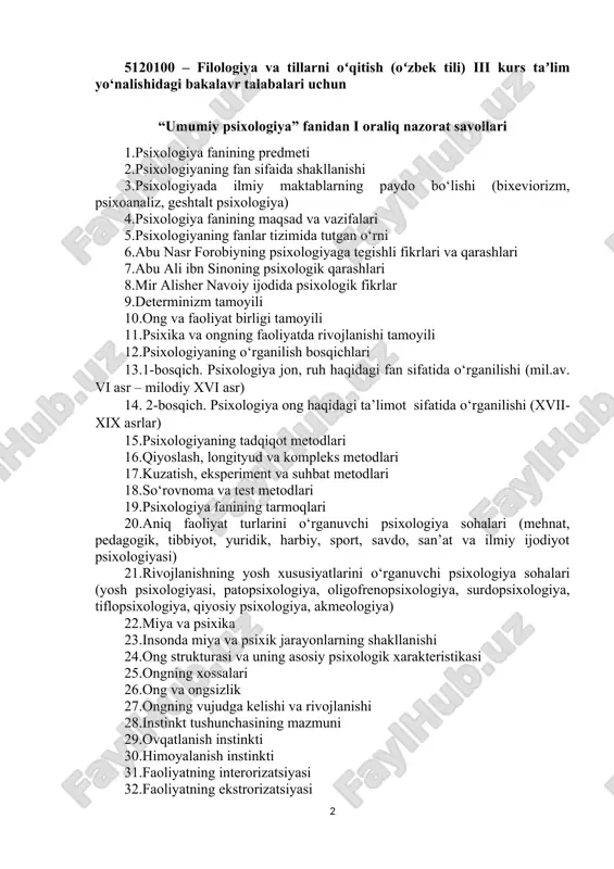 yosh xususiyatlarini o‘rganuvchi psixologiya sohalari (yosh psixologiyasi, patopsixologiya, oligofrenopsixologiya, surdopsixologiya, tiflopsixologiya, qiyosiy psixologiya, akmeologiya) 22.miya va psixika 23.insonda miya va psixik jarayonlarning shakllanishi 24.ong strukturasi va uning asosiy psixologik xarakteristikasi 25.ongning xossalari 26.ong va ongsizlik 27.ongning vujudga kelishi va rivojlanishi 28.instinkt tushunchasining mazmuni 29.ovqatlanish instinkti 30.himoyalanish instinkti 31.faoliyatning interorizatsiyasi 32.faoliyatning ekstrorizatsiyasi 33.faoliyat haqida tushuncha 34.faoliyatning tarkibi (maqsad, motiv, ish-harakat) 35.faoliyatning asosiy turlari 36.o‘yin faoliyati 37.o‘qish mehnat faoliyati 38.muloqotning shakllari va bosqichlari 39.muloqotning kommunikativ tomoni (ya’ni muloqotga kirishuvchilar o‘rtasidagi ma’lumotlar almashinuvi jarayoni) 40.muloqot kishilar o‘rtasidagi o‘zaro ta’sir etish (muloqotning interaktiv tomoni) 41.muloqot ko‘rinishlari 42.muloqotning perseptiv tomoni 43.identifikatsiya va refleksiya 44.rus va o‘zbek psixolog olimlarning shaxs haqidagi ilmiy qarashlari 45.psixologiyada shaxs o‘rganishlar nazariyasi 46.diqqat turlari va uning xususiyatlari 47.diqqatning nerv-fiziologik asoslari 48.diqqat borasidagi psixologik nazariyalar 49.sezgilar haqida umumiy tushuncha va uning nerv-fiziologik asoslari 50.sezgilar tasnifi va turlari 51.sezgi borasidagi nazariyalar 52.idrok haqida tushuncha va uning xususiyatlari 53.fazoni idrok qilish 54.vaqtni idrok qilish …