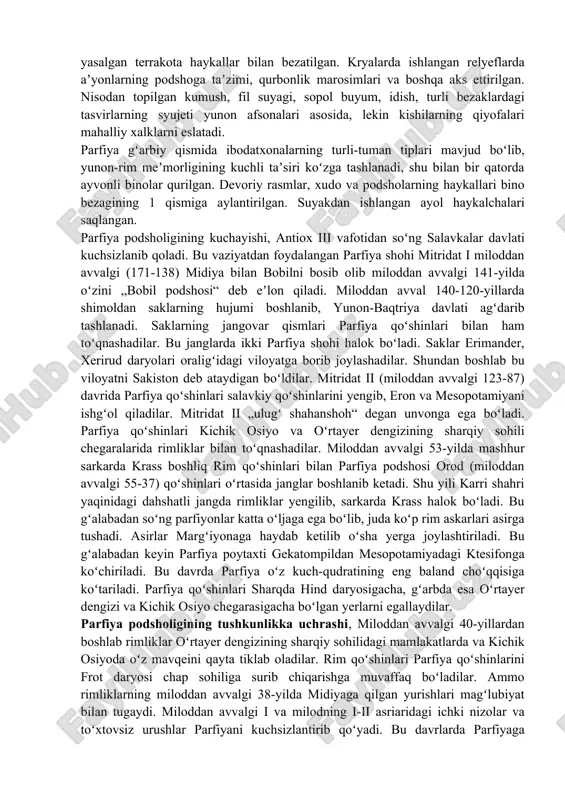 ilgan. parfiyaliklar vaqtvaqti bilan rimliklar ustidan gʻalaba qozonib turgan boʻlsalarda, davlatni siyosiy tushkunlikdan qutqarib qololmaganlar. margʻiyona, sakaston, girkaniya, elimaida, fors, xarakena, xatra shahri amalda mustaqil edilar. tashqi va ichki nizolar mamlakatni holdan toydirgan. 224-yil vassal fors (persida) viloyati hokimi ardashir (qarang ardashir i) hal qiluvchi jangda arta-bon v ni ormizdagon tekisligida magʻ-lub etib parfiya davlatini tugatgan; parfiya asoschisi ardashir i boʻlgan. sosoniylar davlatiga qoʻshib yuborilgan. madaniyati meʼmorlik, amaliy va bezak sanʼati dastlab sharqiy ellin madaniyatining shaxobchalaridan biri sifatida rivojlangan. keyinchalik parfiya tarkibiga kirgan mahalliy xalqlarning badiiy anʼanalari bilan boyib taraqqiy etgan. parfiya sharqiy qismida asosi kvadrat shaklidagi ibodatxonalar (niso, miloddan avvalgi 2- va milodiy 1-asrlar), ayvonli saroylar (koʻhi xoʻja, eron, 1-asr) qurilgan, binolar gʻarbdan keltirilgan marmar haykallar va mahalliy ustalar yasalgan terrakota haykallar bilan bezatilgan. kryalarda ishlangan relyeflarda aʼyonlarning podshoga taʼzimi, qurbonlik marosimlari va boshqa aks ettirilgan. nisodan topilgan kumush, fil suyagi, sopol buyum, idish, turli bezaklardagi tasvirlarning syujeti yunon …