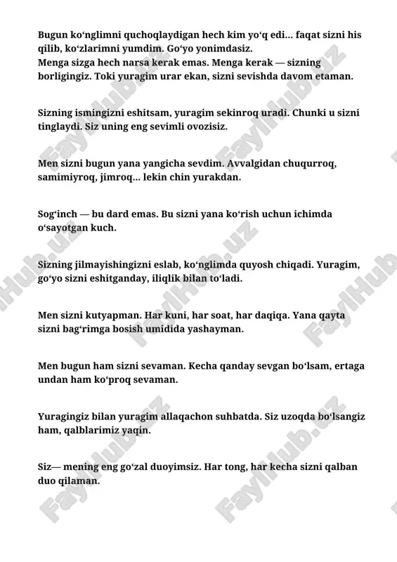 go‘zal duoyimsiz. har tong, har kecha sizni qalban duo qilaman. ‎ ‎sizning yo‘qligingizda meni faqat bir narsa tirik tutadi: sizni yana ko‘rish orzusi. ‎ ‎uzoqlikni yengib o‘tadigan faqat sevgi. shuning uchun har kecha sizni yuragim bilan quchoqlayman. ‎men sizni har lahza o‘ylayman, ammo yuragim esa sizni har daqiqa his qiladi. ‎ ‎siz menga sevilishni his qildirdingiz .boringizga shukur hayotim. ‎ ‎bugun yuragim sizni chaqirdi. yashirincha emas, balki ismingizni sevgi bilan pichirlab. ‎ ‎men sizni unutmayman. chunki har kungi yurak urishlarim — sizni yana bir bor sevishdir. ‎ ‎ ‎sizni kutish og‘ir bo‘lsa-da, yuragim bunga rozi. chunki bilaman — men sizni kutishga arzigulik inson deb bilaman. ‎ ‎bugun yuragim sizni sevishdan to‘xtamadi. hech qachon ham to‘xtamaydi. bu tuyg‘u men uchun nafasdek. ‎ ‎men sizni butun borlig‘im bilan his qilaman. na masofa, na vaqt bu hisni yengolmaydi. ‎ ‎bugun sizni yuragimda saqladim, sog‘indim, sevdim, orzu qildim. endi esa... sizni quchoqlashni sabr bilan …