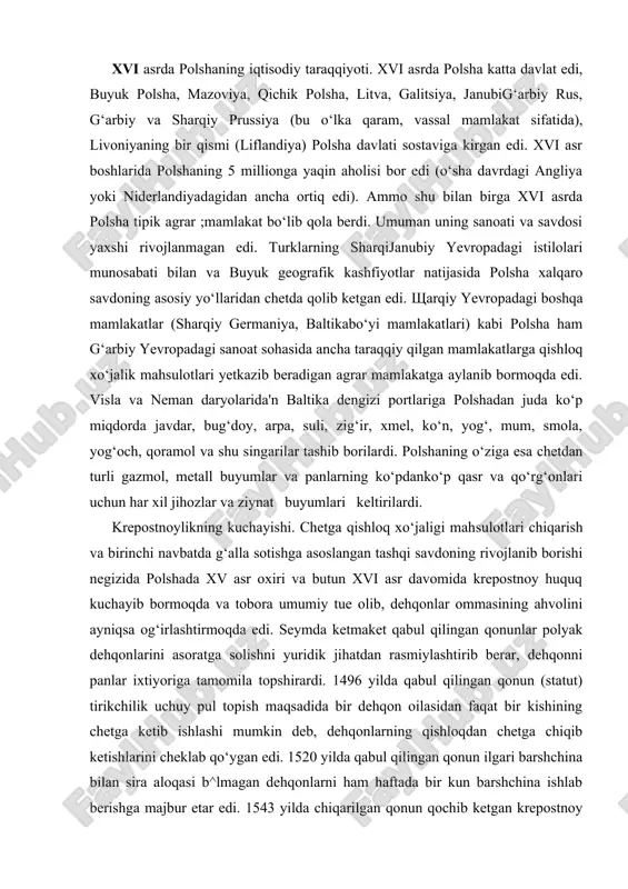 aket qabul qilingan qonunlar polyak dehqonlarini asoratga solishni yuridik jihatdan rasmiylashtirib berar, dehqonni panlar ixtiyoriga tamomila topshirardi. 1496 yilda qabul qilingan qonun (statut) tirikchilik uchuy pul topish maqsadida bir dehqon oilasidan faqat bir kishining chetga ketib ishlashi mumkin deb, dehqonlarning qishloqdan chetga chiqib ketishlarini cheklab qo‘ygan edi. 1520 yilda qabul qilingan qonun ilgari barshchina bilan sira aloqasi b^lmagan dehqonlarni ham haftada bir kun barshchina ishlab berishga majbur etar edi. 1543 yilda chiqarilgan qonun qochib ketgan krepostnoy (xolop)ning barcha molmulki bilan o‘z pomeshchigi ixtiyoriga qaytarilishini talab qilar edi. 1575 yilda qabul qilingan qonunda pomeshchik yerlarida yashagan dehqonlar uchun «pan xohishirodasi bilan» cheksiz barshchina o‘rnatildi. krepostnoylar tamomila panlar sudi ixtiyoriga berilgan edi. dehqonlarni hamma ishlar yuzasidan, shu jumladan, jinoiy ishlar uchun ham pomeshchik sud qilar edi. pan «g‘azabi oshib» krepostnoy dehqonni o‘ldirib qo‘yganida ozgina shtraf bilan qutular edi. pomeshchik dehqonlarning hamma yerlarini tortib olib, o‘zlarini xizmatkor, malay qilishga haqli edi. krepostnoy dehqonlarni …