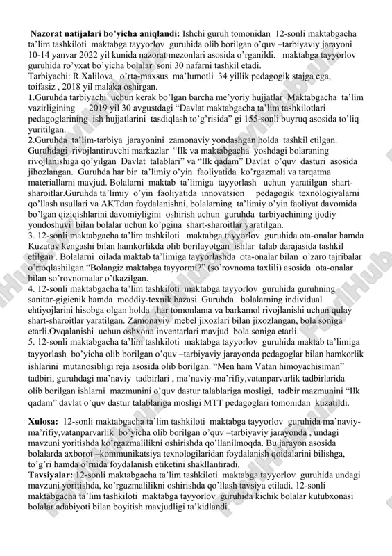 i tahlil qilish; 4. tarbiyachining tarbiyalanuvchilarning rivojlanish xaritalarini yuritilganini tahlil qilish, tarbiyachining ish faoliyatini kuzatish. nazorat natijalari bo’yicha aniqlandi: ishchi guruh tomonidan 12-sonli maktabgacha ta’lim tashkiloti maktabga tayyorlov guruhida olib borilgan o’quv –tarbiyaviy jarayoni 10-14 yanvar 2022 yil kunida nazorat mezonlari asosida o’rganildi. maktabga tayyorlov guruhida ro’yxat bo’yicha bolalar soni 30 nafarni tashkil etadi. tarbiyachi: r.xalilova o’rta-maxsus ma’lumotli 34 yillik pedagogik stajga ega, toifasiz , 2018 yil malaka oshirgan. 1.guruhda tarbiyachi uchun kerak bo’lgan barcha me’yoriy hujjatlar maktabgacha ta’lim vazirligining 2019 yil 30 avgustdagi “davlat maktabgacha ta’lim tashkilotlari pedagoglarining ish hujjatlarini tasdiqlash to’g’risida” gi 155-sonli buyruq asosida to’liq yuritilgan. 2.guruhda ta’lim-tarbiya jarayonini zamonaviy yondashgan holda tashkil etilgan. guruhdagi rivojlantiruvchi markazlar “ilk va maktabgacha yoshdagi bolaraning rivojlanishiga qo’yilgan davlat talablari” va “ilk qadam” davlat o’quv dasturi asosida jihozlangan. guruhda har bir ta’limiy o’yin faoliyatida ko’rgazmali va tarqatma materiallarni mavjud. bolalarni maktab ta’limiga tayyorlash uchun yaratilgan shart-sharoitlar.guruhda ta’limiy o’yin faoliyatida innovatsion pedagogik …