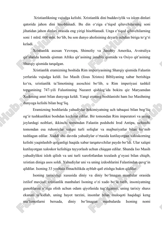 o‘lmagan manbalar orasida ixtilof mavjud: xristianlik manbalari isoning o‘zi xudo bo‘la turib, insoniyatning gunohlarini o‘ziga olish uchun odam qiyofasida tug‘ilganini, uning tarixiy shaxs ekanini ta’kidlab, uning hayot tarzini, insonlar bilan muloqoti haqidagi keng ma’lumotlarni bersada, diniy bo‘lmagan manbalarda isoning nomi uchramaganligini nazarda tutib, u tarixiy emas, balki afsonaviy shaxsdir deguvchilar ham bor. iso nomiga qo‘shiluvchi masih so‘zi qadimiy yahudiy tili - ivritdagi «moshiax» so‘zidan olingan bo‘lib, «silangan» yoki «siylangan» ma’nolarini beradi. grekchada bu so‘z «xristos» («christos») shakliga ega. bu dinning «xristianlik» yoki «masihiylik» deb atalishi ham shu so‘zlar bilan bog‘liq. bundan tashqari xristianlik iso masihning tug‘ilgan qishlog‘i - «nazaret» bilan bog‘lab, nazroniyya deb ham atalgan. keyinchalik bu nom nasroniyya, nasroniylik shaklini olgan. iso masih o‘z ta’limotini o‘zining 12 o‘quvisi apostollar - havoriylarga o‘rgatdi. ular esa isoning vafotidan keyin ustozlarining ta’limotlarini har birlari alohida-alohida tarzda kitob shakliga keltirdilar. bu kitoblar bibliyaning «yangi ahd» qismini tashkil etadi. xristianlikning ta’limoti. manbalar xabar berishicha, …