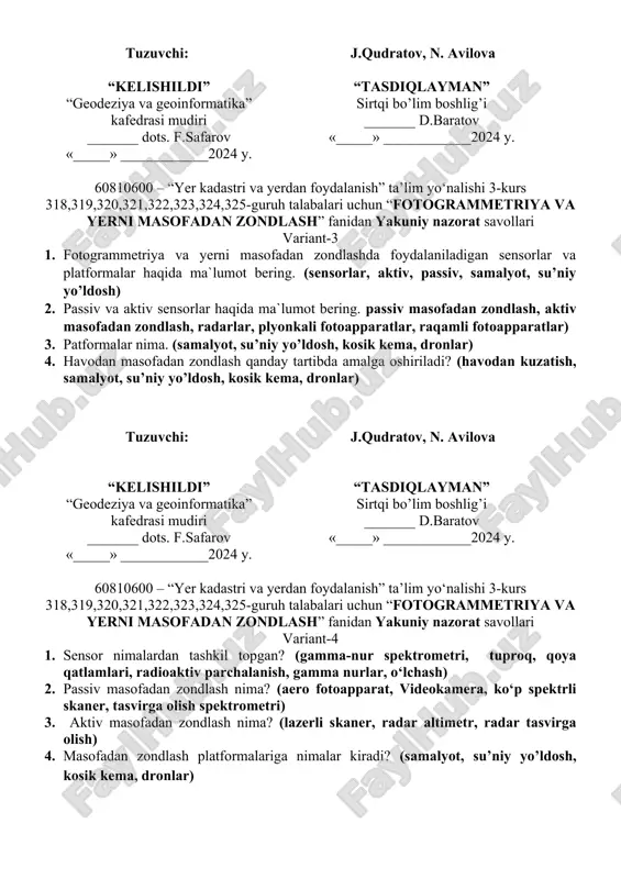 jarayoni haqida nimalarni bilasiz. (yer atmosferasi, yer yuzasi, energiya, sensor, yerda optik tizimlar, filtrlar, fotoplyonkalar, detektorlar) tuzuvchi: j.qudratov, n. avilova “kelishildi” “geodeziya va geoinformatika” kafedrasi mudiri _______ dots. f.safarov «_____» ____________2024 y. “tasdiqlayman” sirtqi bo’lim boshlig’i _______ d.baratov «_____» ____________2024 y. 60810600 – “yer kadastri va yerdan foydalanish” ta’lim yo‘nalishi 3-kurs 318,319,320,321,322,323,324,325-guruh talabalari uchun “fotogrammetriya va yerni masofadan zondlash” fanidan yakuniy nazorat savollari variant-3 1. fotogrammetriya va yerni masofadan zondlashda foydalaniladigan sensorlar va platformalar haqida ma`lumot bering. (sensorlar, aktiv, passiv, samalyot, su’niy yo’ldosh) 2. passiv va aktiv sensorlar haqida ma`lumot bering. passiv masofadan zondlash, aktiv masofadan zondlash, radarlar, plyonkali fotoapparatlar, raqamli fotoapparatlar) 3. patformalar nima. (samalyot, su’niy yo’ldosh, kosik kema, dronlar) 4. havodan masofadan zondlash qanday tartibda amalga oshiriladi? (havodan kuzatish, samalyot, su’niy yo’ldosh, kosik kema, dronlar) tuzuvchi: j.qudratov, n. avilova “kelishildi” “geodeziya va geoinformatika” kafedrasi mudiri _______ dots. f.safarov «_____» ____________2024 y. “tasdiqlayman” sirtqi bo’lim boshlig’i _______ d.baratov «_____» …
