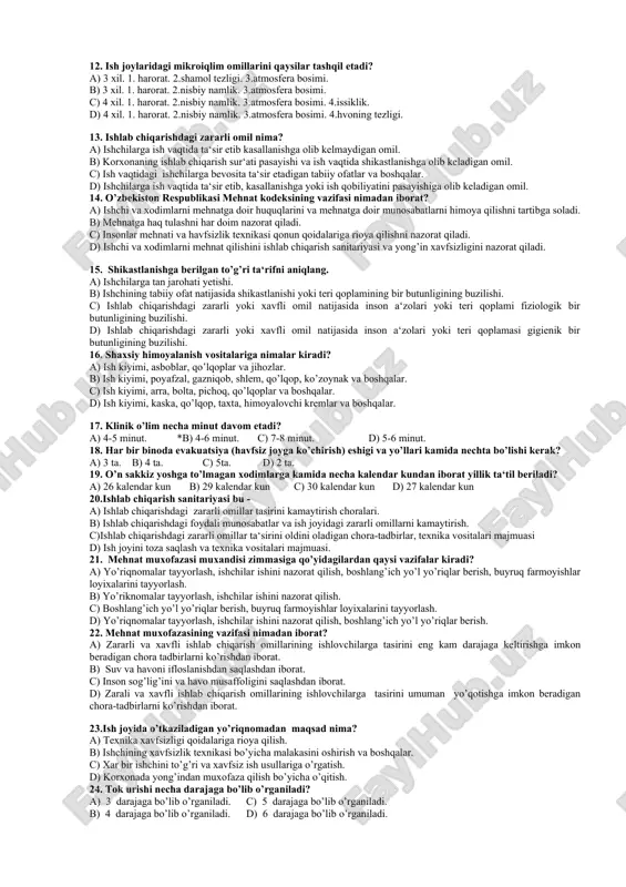 a rioya qilishni nazorat qiladilar. 7. elektr tokini inson organizmiga ta‘siri necha guruhga bo’linadi va qanday ta‘sir qiladi? a) 2 guruhga, biologik, fiziologik b) 3 guruhga, biologik, elektrolitik, termik c) 4 guruhga, termik, biologik, elektrolitik, bakteriologik d) 3 guruhga, ximiyaviy, izobarik, termik 8. kasb kasalligi qanday kasallik? a) kishi organizmiga ish sharoitlarining zararli tasiri natijasida kelib chiqqan kasallik. b) kishi organizmiga bakteriologik qurollar natijasida kelib chiqqan kasallik. c) kishi organizmiga xavfsizlik qoidalariga rioya qilmaslik natijasida kelib chiqqan kasallik. d) kishi organizmida tabiiy ofatlar natijasida kelib chiqqan kasallik. 9. bir pog’onali nazorat qanday amalga oshiriladi? a) har kunda usta jamoatchi nozir bilan tsexni aylanishadi, kamchiliklarni yuqoriga aytishadi. b) har ikki kunda bir marta usta tsexni aylanib chiqadi uchragan kamchilikni tuzatish choralarini ko’rishadi. c) har kuni usta jamoatchi nozir bilan tsexdagi ish joylarini aylanib chiqishadi, kamchiliklarni tuzatishadi. d) har besh kunda usta tsexlarni aylanib chiqadi, uchragan kamchiliklarni tug’irlashadi. 10.mehnat muxofazasi bu – …