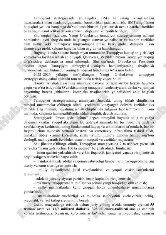 uquqlari, erkinliklari, ayniqsa, qadri — oliy qadriyat”, degan tamoyil e’tirof etilmoqda. ikkinchidan yangi o‘zbekiston taraqqiyot strategiyasining mintaqaviy darajadagi ahamiyati. taraqqiyot strategiyasida ko‘zda tutilgan maqsadlarda markaziy osiyo xalqlari o‘rtasida yaqin qardoshlikni qadrlash, qo‘shni mamlakatlar bilan manfaatli hamkorlikni kuchaytirish, mintaqaviy xavfsizlik va barqaror taraqqiyotga erishish bo‘yicha muhim vazifalarga alohida e’tibor qaratilgan. uchinchidan yangi o‘zbekiston taraqqiyot strategiyasining xalqaro (global) darajadagi ahamiyati. taraqqiyot strategiyasida bmt organlari va institutlari, global va mintaqaviy iqtisodiy, moliyaviy va gumanitar tashkilotlardagi faoliyatni kuchaytirish, xususan, iqlim, ekologiya, terrorizm, korrupsiya, migratsiya, kambag‘allik kabi global muammolarni hal etish borasida xalqaro hamkorlikni yangi bosqichga ko‘tarish haqida so‘z borgan. ya’ni o‘zbekistonni bmt tuzilmalari orqali dunyo hamjamiyatiga keng tanitish bilan bog‘liq ibratli amaliyotni izchil davom ettirish lozim. bunda o‘zbekiston rahbariyatining bmt doirasidagi tashabbuslarini amalga oshirishni ta’minlash, bmt va uning muassasalari bilan iqtisodiy-moliyaviy va konsultativ hamkorlikni rivojlantirish, ayniqsa, ulkan ahamiyat kasb etadi. taraqqiyot strategiyasida, shuningdek, bmt va uning ixtisoslashgan muassasalari bilan madaniy-gumanitar hamkorlikni jadallashtirish, bmtning “inson …