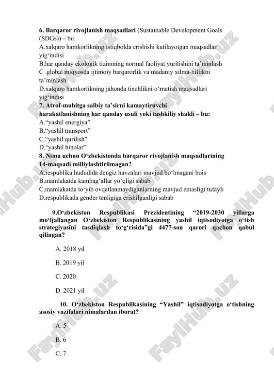 lar” 8. nima uchun o‘zbekistonda barqaror rivojlanish maqsadlarining 14-maqsadi milliylashtirilmagan? a.respublika hududida dengiz havzalari mavjud bo‘lmagani bois b.mamlakatda kambag‘allar yo‘qligi sabab s.mamlakatda to‘yib ovqatlanmaydiganlarning mavjud emasligi tufayli d.respublikada gender tenligiga erishilganligi sabab 9.o‘zbekiston respublikasi prezidentining “2019-2030 yillarga mo‘ljallangan o‘zbekiston respublikasining yashil iqtisodiyotga o‘tish strategiyasini tasdiqlash to‘g‘risida”gi 4477-son qarori qachon qabul qilingan? a. 2018 yil b. 2019 yil c. 2020 d. 2021 yil 10. o‘zbekiston respublikasining “yashil” iqtisodiyotga o‘tishning asosiy vazifalari nimalardan iborat? a. 5 b. 6 c. 7 d. 8 11. o‘zbekiston respublikasining 2019-2030 yillarga mo‘ljallangan “yashil” iqtisodiyotga o‘tish strategiyasida nechta ustuvor yo‘nalish belgilangan? a. 5 b. 4 c. 3 d 7 12. “yashil iqtisodiyot” deganda nimani tushunasiz? a. inson hayoti va salomatligi, atrof-muhit va umuman ekologiya uchun zarur bo‘lgan resurslarni saqlab qolgan holda ishlab chiqarish va xizmat ko‘rsatish sohasi bilan bog‘liq iqtisodiyotni yanada rivojlantirishga asoslangan iqtisodiy faoliyatning yangi yo‘nalishi. b. ishlab chiqarish va xizmat ko'rsatish sohasi bilan bog'liq bo'lgan, …